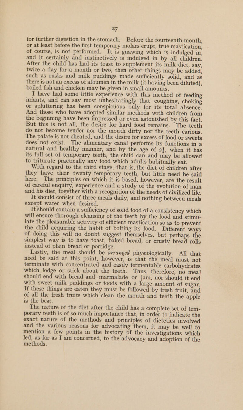 for further digestion in the stomach. Before the fourteenth month, or at least before the first temporary molars erupt, true mastication, of course, is not performed. It is gnawing which is indulged in, and it certainly and instinctively is indulged in by all children. After the child has had its toast to supplement its milk diet, say, twice a day for a month or two, then other things may be added, such as rusks and milk puddings made sufficiently solid, and as there is not an excess of albumen in the milk (it having been diluted) boiled fish and chicken may be given in small amounts. I have had some little experience with this method of feeding infants, and can say most unhesitatingly that coughing, choking or spluttering has been conspicuous only for its total absence. And those who have adopted similar methods with children from the beginning have been impressed or even astonished by this fact. But this is not all, the desire for hard food remains. The teeth do not become tender nor the mouth dirty nor the teeth carious. The palate is not cheated, and the desire for excess of food or sweets does not exist. The alimentary canal performs its functions in a natural and healthy manner, and by the age of 23, when it has its full set of temporary teeth, the child can and may be allowed to triturate practically any food which adults habitually eat. With regard to the third stage, that is, the diet of children after they have their twenty temporary teeth, but little need be said here. The principles on which it is based, however, are the result of careful enquiry, experience and a study of the evolution of man and his diet, together with a recognition of the needs of civilized life. It should consist of three meals daily, and nothing between meals except water when desired. | It should contain a sufficiency of solid food of a consistency which will ensure thorough cleansing of the teeth by the food and stimu- late the pleasurable activity of efficient mastication so as to prevent the child acquiring the habit of bolting its food. Different ways of doing this will no doubt suggest themselves, but perhaps the simplest way is to have toast, baked bread, or crusty bread rolls instead of plain bread or porridge. Lastly, the meal should be arranged physiologically. All that need be said at this point, however, is that the meal must not terminate with concentrated and easily fermentable carbohydrates which lodge or stick about the teeth. Thus, therefore, no meal should end with bread and marmalade or jam, nor should it end with sweet milk puddings or foods with a large amount of sugar. If these things are eaten they must be followed by fresh fruit, and of all the fresh fruits which clean the mouth and teeth the apple | is the best. The nature of the diet after the child has a complete set of tem- porary teeth is of so much importance that, in order to indicate the exact nature of the methods and principles of dietetics involved and the various reasons for advocating them, it may be well to mention a few points in the history of the investigations which led, as far as I am concerned, to the advocacy and adoption of the methods. ,