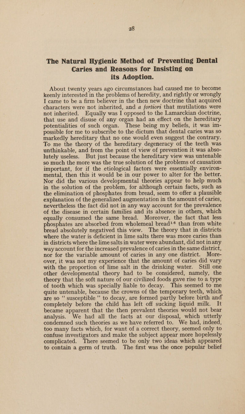 The Natural Hygienic Method of Preventing Dental Caries and Reasons for Insisting on its Adoption. About twenty years ago circumstances had caused me to become keenly interested in the problems of heredity, and rightly or wrongly I came to be a firm believer in the then new doctrine that acquired characters were not inherited, and a fortiovz that mutilations were not inherited. Equally was I opposed to the Lamarckian doctrine, that use and disuse of any organ had an effect on the hereditary potentialities of such organ. These being my beliefs, it was im- possible for me to subscribe to the dictum that dental caries was so markedly hereditary that no one would even suggest the contrary. To me the theory of the hereditary degeneracy of the teeth was unthinkable, and from the point of view of prevention it was abso- lutely useless. But just because the hereditary view was untenable so much the more was the true solution of the problems of causation important, for if the etiological factors were essentially environ- mental, then this it would be in our power to alter for the better. Nor did the various developmental theories appear to help much in the solution of the problem, for although certain facts, such as the elimination of phosphates from bread, seem to offer a plausible explanation of the generalized augmentation in the amount of caries, nevertheless the fact did not in any way account for the prevalence of the disease in certain families and its absence in others, which equally consumed the same bread. Moreover, the fact that less phosphates are absorbed from wholemeal bread*® than from white bread absolutely negatived this view. The theory that in districts where the water is deficient in lime salts there was more caries than in districts where the lime salts in water were abundant, did not inany way account for the increased prevalence of caries in the same district, nor for the variable amount of caries in any one district. More- over, it was not my experience that the amount of caries did vary with the proportion of lime salt in the drinking water. Still one other developmental theory had to be considered, namely, the theory that the soft nature of our civilized foods gave rise to a type of tooth which was specially liable to decay. This seemed to me quite untenable, because the crowns of the temporary teeth, which are so “‘ susceptible ” to decay, are formed partly before birth and completely before the child has left off sucking liquid milk. It became apparent that the then prevalent theories would not bear analysis. We had all the facts at our disposal, which utterly condemned such theories as we have referred to. We had, indeed, too many facts which, for want of a correct theory, seemed only to confuse investigators and make the subject appear more hopelessly complicated. There seemed to be only two ideas which appeared to contain a germ of truth. The first was the once popular belief