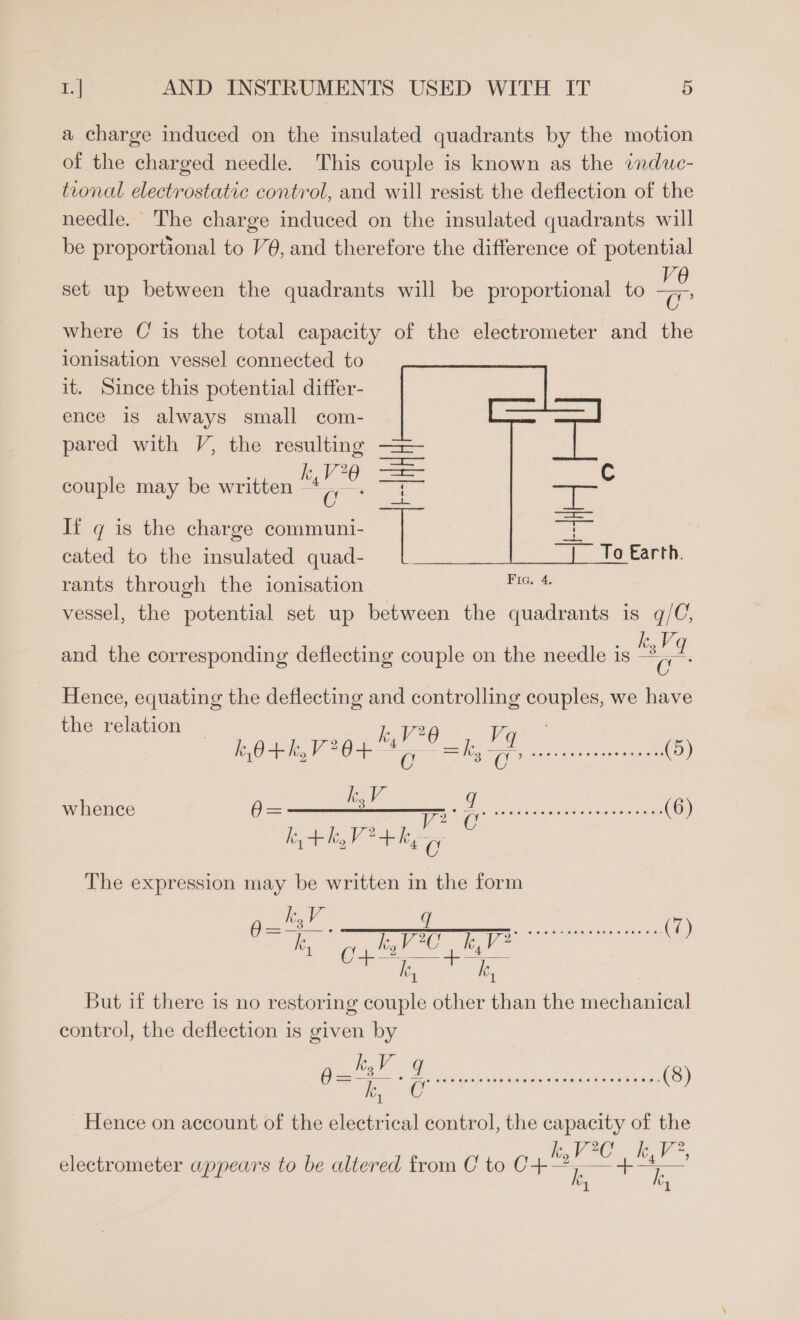 a charge induced on the insulated quadrants by the motion of the charged needle. This couple is known as the induc- tional electrostatic control, and will resist the deflection of the needle. The charge induced on the insulated quadrants will be proportional to V@, and therefore the difference of potential Ve O° where C is the total capacity of the electrometer and the ionisation vessel connected to it. Since this potential differ- ence is always small com- 7 set up between the quadrants will be proportional to pared with V, the resulting == couple may be written es =e © If q is the charge communi- ae a cated to the insulated quad- _| To Earth. rants through the ionisation ee vessel, the potential set up between the quadrants is q/C;, k.Vq and the corresponding deflecting couple on the needle is “a Hence, equating the deflecting and controlling couples, we have the relation | : k,V70 Vi k,O+kh,V20+ CO Te aE AR re (5) = kV q whence @= SITE ss Ge es (6) k,+hk,Vi+k, oO The expression may be written in the form CLS aN. Ma ET SR aa a) 2 ee poe i | But if there is no restoring couple other than the mechanical control, the deflection is given by Hence on account of the electrical control, the capacity of the electrometer appears to be altered from C to C Ph: A oe si “lh