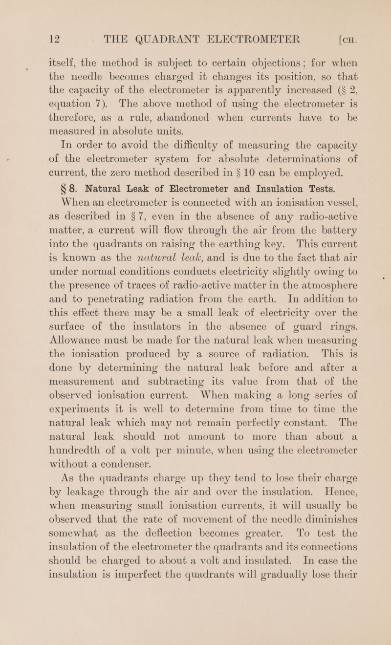 itself, the method is subject to certain objections; for when the needle becomes charged it changes its position, so that the capacity of the electrometer is apparently increased (§ 2, equation 7), The above method of using the electrometer is therefore, as a rule, abandoned when currents have to be measured in absolute units. In order to avoid the difficulty of measuring the capacity of the electrometer system for absolute determinations of current, the zero method described in § 10 can be employed. S$ 8. Natural Leak of Electrometer and Insulation Tests. When an electrometer is connected with an ionisation vessel, as described in §7, even in the absence of any radio-active matter, a current will flow through the air from the battery into the quadrants on raising the earthing key. This current is known as the natural leak, and is due to the fact that air under normal conditions conducts electricity slightly owing to the presence of traces of radio-active matter in the atmosphere and to penetrating radiation from the earth. In addition to this effect there may be a small leak of electricity over the surface of the insulators in the absence of guard rings. Allowance must be made for the natural leak when measuring the ionisation produced by a source of radiation. This is done by determining the natural leak before and after a measurement and subtracting its value from that of the observed ionisation current. When making a long series of experiments it is well to determine from time to time the natural leak which may not remain perfectly constant. The natural leak should not amount to more than about a hundredth of a volt per minute, when using the electrometer without a condenser. As the quadrants charge up they tend to lose their charge by leakage through the air and over the insulation. Hence, when measuring small ionisation currents, it will usually be observed that the rate of movement of the needle diminishes somewhat as the deflection becomes greater. To test the insulation of the electrometer the quadrants and its connections should be charged to about a volt and insulated. In case the insulation is imperfect the quadrants will gradually lose their