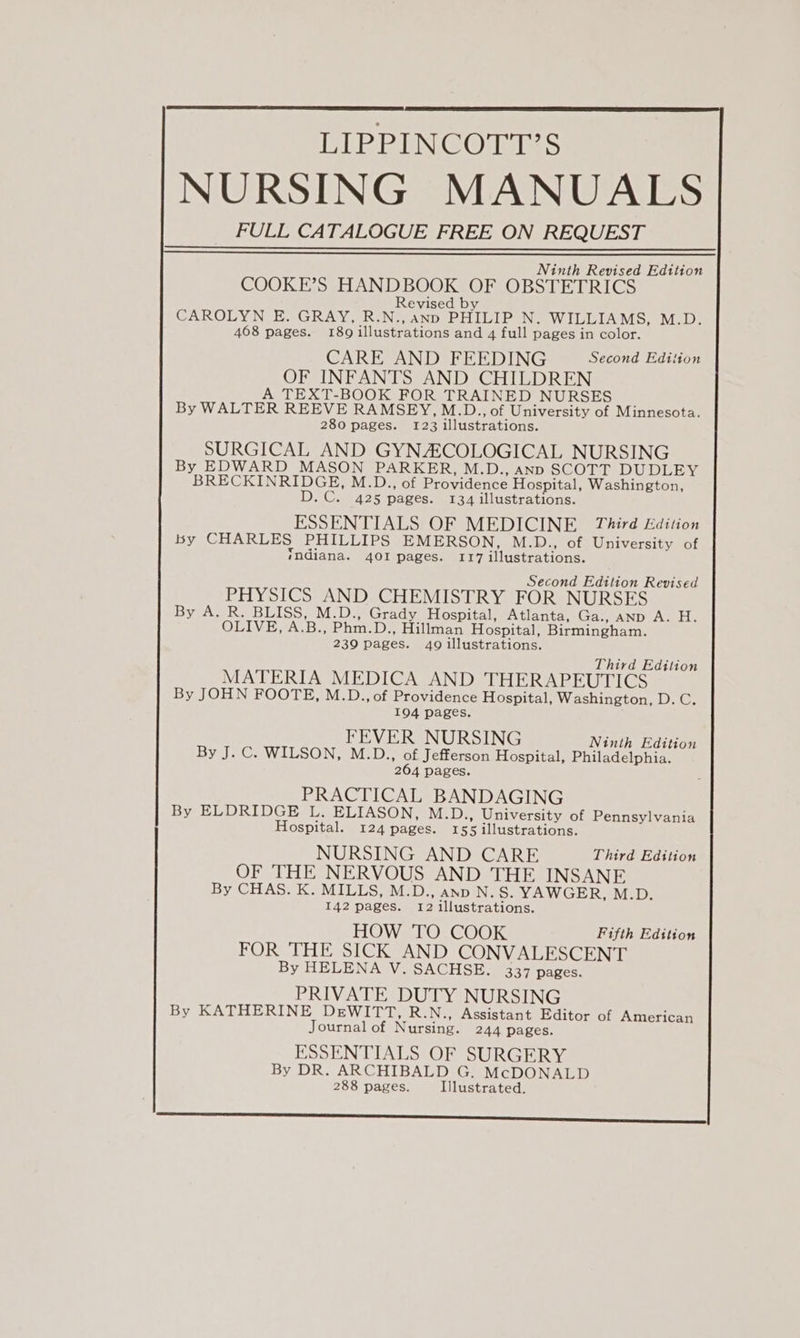 NURSING MANUALS FULL CATALOGUE FREE ON REQUEST Ninth Revised Edition COOKE’S HANDBOOK OF OBSTETRICS Revised by CAROLYN E. GRAY, R.N.,anp PHILIP N. WILLIAMS, M.D. 468 pages. 189 illustrations and 4 full pages in color. CARE AND FEEDING Second Edition OF INFANTS AND CHILDREN A TEXT-BOOK FOR TRAINED NURSES By WALTER REEVE RAMSEY, M.D., of University of Minnesota. 280 pages. 123 illustrations. SURGICAL AND GYNZCOLOGICAL NURSING By EDWARD MASON PARKER, M.D., anp SCOTT DUDLEY BRECKINRIDGE, M.D., of Providence Hospital, Washington, D.C. 425 pages. 134 illustrations. ESSENTIALS OF MEDICINE Third Edition by CHARLES PHILLIPS EMERSON, M.D., of University of indiana. 401 pages. 117 illustrations. Second Edition Revised PHYSICS AND CHEMISTRY FOR NURSES By A. R. BLISS, M.D., Grady Hospital, Atlanta, Ga., anp A. H. OLIVE, A.B., Phm.D., Hillman Hospital, Birmingham. 239 pages. 409 illustrations. Third Editior MATERIA MEDICA AND THERAPEUTICS By JOHN FOOTE, M.D., of Providence Hospital, Washington, D.C. 194 pages. FEVER NURSING Ninth Edition By J. C. WILSON, M.D., of Jefferson Hospital, Philadelphia. 264 pages. PRACTICAL BANDAGING By ELDRIDGE L. ELIASON, M.D., University of Pennsylvania Hospital. 124 pages. 155 illustrations. NURSING AND CARE Third Edition OF THE NERVOUS AND THE INSANE By CHAS. K. MILLS, M.D., ano N.S. YAWGER, M.D. 142 pages. 12 illustrations. HOW TO COOK Fifth Edition FOR THE SICK AND CONVALESCENT By HELENA V. SACHSE. 337 pages. PRIVATE DUTY NURSING By KATHERINE DeEWITT, R.N., Assistant Editor of American Journal of Nursing. 244 pages. ESSENTIALS OF SURGERY By DR. ARCHIBALD G. McDONALD 288 pages. Illustrated. SS SSshssunnssssnerscssssese