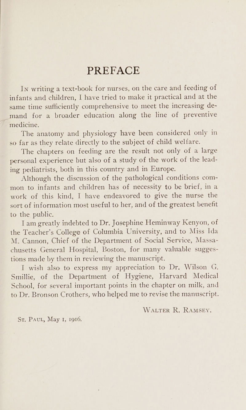 PREFACE IN writing a text-book for nurses, on the care and feeding of infants and children, I have tried to make it practical and at the same time sufficiently comprehensive to meet the increasing de- mand for a broader education along the line of preventive medicine. The anatomy and physiology have been considered only in so far as they relate directly to the subject of child welfare. The chapters on feeding are the result not only of a large personal experience but also of a study of the work of the lead- ing pediatrists, both in this country and in Europe. Although the discussion of the pathological conditions com- mon to infants and children has of necessity to be brief, in a work of this kind, I have endeavored to give the nurse the sort of information most useful to her, and of the greatest benefit to the public. I am greatly indebted to Dr. Josephine Heminway Kenyon, of the Teacher’s College of Columbia University, and to Miss Ida M. Cannon, Chief of the Department of Social Service, Massa- chusetts General Hospital, Boston, for many valuable sugges- tions made by them in reviewing the manuscript. I wish also to express my appreciation to Dr. Wilson G. Smillie, of the Department of Hygiene, Harvard Medical School, for several important points in the chapter on milk, and to Dr. Bronson Crothers, who helped me to revise the manuscript. WALTER R. RAMSEY. St. Pau, May I, 1916,