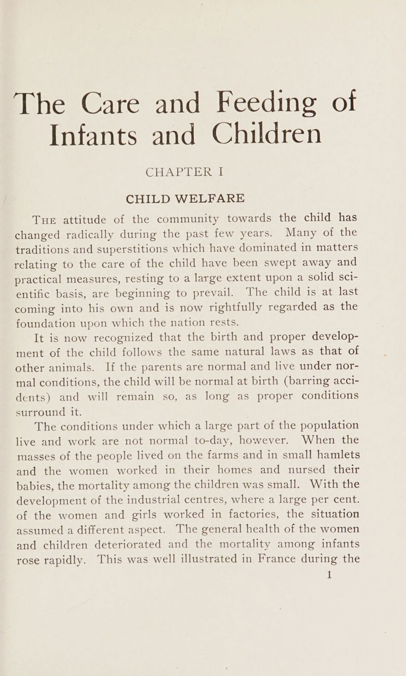 The Care and Feeding of Infants and Children CEVA TT ek CHILD WELFARE Tue attitude of the community towards the child has changed radically during the past few years. Many of the traditions and superstitions which have dominated in matters relating to the care of the child have been swept away and practical measures, resting to a large extent upon a solid sci- entific basis, are beginning to prevail. The child is at last coming into his own and is now rightfully regarded as the foundation upon which the nation rests. It is now recognized that the birth and proper develop- ment of the child follows the same natural laws as that of other animals. If the parents are normal and live under nor- mal conditions, the child will be normal at birth (barring acci- dents) and will remain so, as long as proper conditions surround it. | The conditions under which a large part of the population live and work are not normal to-day, however. When the masses of the people lived on the farms and in small hamlets and the women worked in their homes and nursed their babies, the mortality among the children was small. With the development of the industrial centres, where a large per cent. of the women and girls worked in factories, the situation assumed a different aspect. The general health of the women and children deteriorated and the mortality among infants rose rapidly. This was well illustrated in France during the