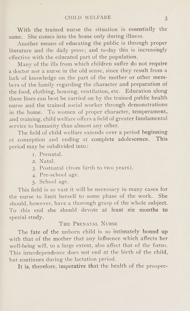 With the trained nurse the situation is essentially the same. She comes into the home only during illness. Another means of educating the public is through proper literature and the daily press; and to-day this is increasingly effective with the educated part of the population. Many of the ills from which children suffer do not require a doctor nor a nurse in the old sense, since they result from a lack of knowledge on the part of the mother or other mem- bers of the family regarding the character and preparation of the food, clothing, housing, ventilation, etc. Education along these lines can best be carried on by the trained public health nurse and the trained social worker through demonstrations in the home. To women of proper character, temperament, and training, child welfare offers a field of greater fundamental service to humanity than almost any other. The field of child welfare extends over a period beginning at conception and ending at complete adolescence. This period may be subdivided into: Prenatal. Natal. Postnatal (from birth to two years). Pre-school age. Ce cuOOlea ge: Pra ass This field is so vast it will be necessary in many cases for the nurse to limit herself to some phase of the work. She should, however, have a thorough grasp of the whole subject. To this end she should devote at least six months to special study. THE PRENATAL NURSE The fate of the unborn child is so intimately bound up with that of the mother that any influence which affects her well-being will, to a large extent, also affect that of the fcetus. This interdependence does not end at the birth of the child, but continues during the lactation period. It is, therefore, imperative that the health of the prospec-