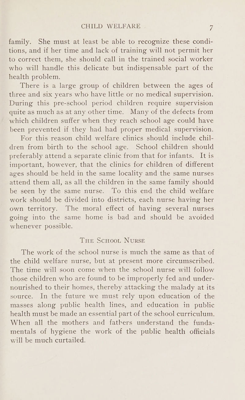 family. She must at least be able to recognize these condi- tions, and if her time and lack of training will not permit her to correct them, she should call in the trained social worker who will handle this delicate but indispensable part of the health problem. Utheresiseaslarec croup, oivchildreny between the ages of three and six years who have little or no medical supervision. During this pre-school period children require supervision quite as much as at any other time. Many of the defects from which children suffer when they reach school age could have been prevented if they had had proper medical supervision. For this reason child welfare clinics should include chil- dren from birth to the school age. School children should preferably attend a separate clinic from that for infants. It is important, however, that the clinics for children of different ages should be held in the same locality and the same nurses attend them all, as all the children in the same family should be seen by the same nurse. To this end the child welfare work should be divided into districts, each nurse having her own territory. The moral effect of having several nurses going into the same home is bad and should be avoided whenever possible. THe ScHooL NURSE The work of the school nurse is much the same as that of the child welfare nurse, but at present more circumscribed. The time will soon come when the school nurse will follow those children who are found to be improperly fed and under- nourished to their homes, thereby attacking the malady at its” source. In the future we must rely upon education of the masses along public health lines, and education in public health must be made an essential part of the school curriculum. When all the mothers and fathers understand the funda- mentals of hygiene the work of the public health officials will be much curtailed.