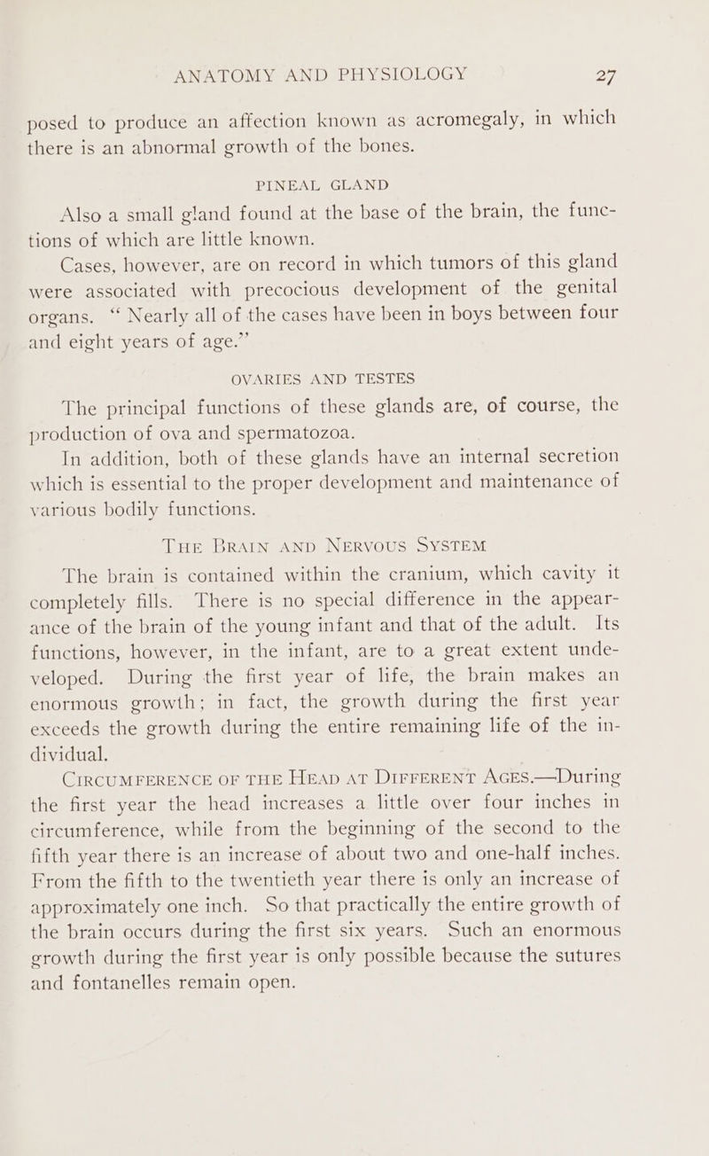 posed to produce an affection known as acromegaly, in which there is an abnormal growth of the bones. PINEAL GLAND Also a small gland found at the base of the brain, the func- tions of which are little known. Cases, however, are on record in which tumors of this gland were associated with precocious development of the genital organs. ‘“ Nearly all of the cases have been in boys between four and eight years of age.”’ OVARIES AND TESTES The principal functions of these glands are, of course, the production of ova and spermatozoa. In addition, both of these glands have an internal secretion which is essential to the proper development and maintenance of various bodily functions. Tue BRAIN AND NERVOUS SYSTEM The brain is contained within the cranium, which cavity it completely fills. There is no special difference in the appear- ance of the brain of the young infant and that of the adult. Its functions, however, in the infant, are to a great extent unde- veloped. During the first year of life, the brain makes an enormous growth; in fact, the growth during the first year exceeds the growth during the entire remaining life of the in- dividual. CIRCUMFERENCE OF THE Heap aT DIFFERENT AGES.—During the first year the head increases a little over four inches in circumference, while from the beginning of the second to the fifth year there is an increase of about two and one-half inches. From the fifth to the twentieth year there is only an increase of approximately one inch. So that practically the entire growth of the brain occurs during the first six years. Such an enormous growth during the first year is only possible because the sutures and fontanelles remain open.