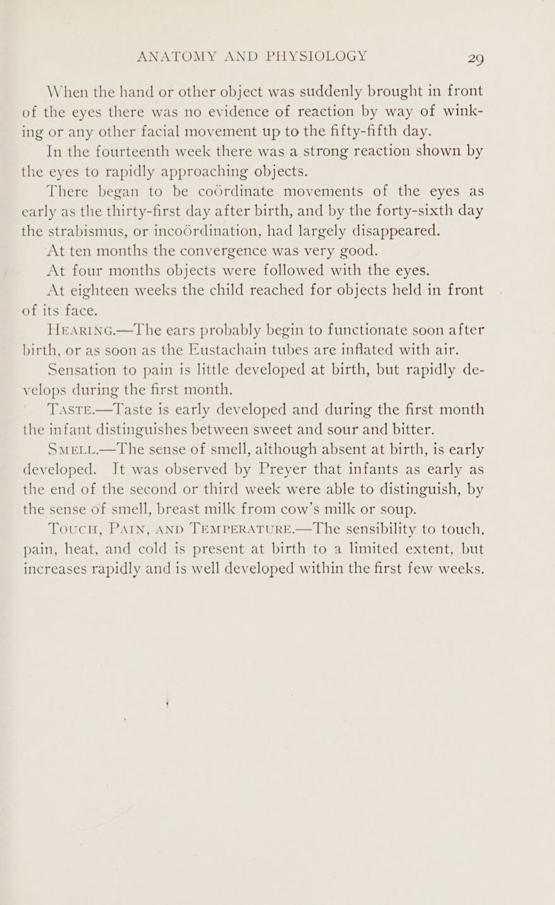 When the hand or other object was suddenly brought in front of the eyes there was no evidence of reaction by way of wink- ing or any other facial movement up to the fifty-fifth day. In the fourteenth week there was a strong reaction shown by the eyes to rapidly approaching objects. There began to be coOrdinate movements of the eyes as early as the thirty-first day after birth, and by the forty-sixth day the strabismus, or incoOrdination, had largely disappeared. At ten months the convergence was very good. At four months objects were followed with the eyes. At eighteen weeks the child reached for objects held in front of its face. HrARING.—The ears probably begin to functionate soon after birth, or as soon as the Eustachain tubes are inflated with air. Sensation to pain is little developed at birth, but rapidly de- velops during the first month. TASTE.—Taste is early developed and during the first month the infant distinguishes between sweet and sour and bitter. SMELL.—The sense of smell, aithough absent at birth, is early developed. It was observed by Preyer that infants as early as the end of the second or third week were able to distinguish, by the sense of smell, breast milk from cow’s milk or soup. ToucH, PAIN, AND TEMPERATURE.—The sensibility to touch, pain, heat, and cold is present at birth to a limited extent, but increases rapidly and is well developed within the first few weeks.