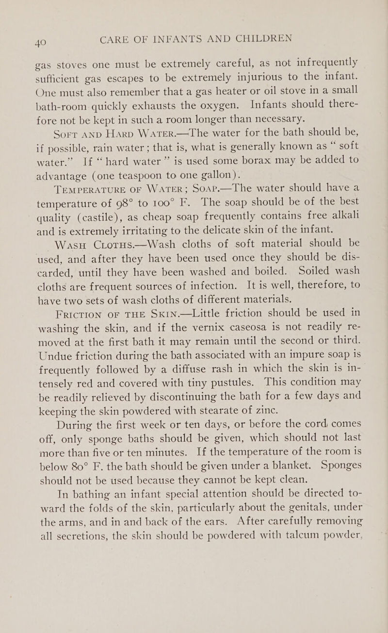 gas stoves one must be extremely careful, as not infrequently sufficient gas escapes to be extremely injurious to the infant. One must also remember that a gas heater or oil stove in a small bath-room quickly exhausts the oxygen. Infants should there- fore not be kept in such a room longer than necessary. Sorr AND Harp WaATER.—The water for the bath should be, if possible, rain water ; that is, what is generally known as “ soft water.” If “ hard water ” is used some borax may be added to advantage (one teaspoon to one gallon). TEMPERATURE OF WATER; Soap.—The water should have a temperature of 98° to 100° F. The soap should be of the best quality (castile), as cheap soap frequently contains free alkali and is extremely irritating to the delicate skin of the infant. Wasu Crorus.—Wash cloths of soft material should be used, and after they have been used once they should be dis- carded, until they have been washed and boiled. Soiled wash cloths are frequent sources of infection. It is well, therefore, to have two sets of wash cloths of different materials. FRICTION OF THE SKIN.—Little friction should be used in washing the skin, and if the vernix caseosa is not readily re- moved at the first bath it may remain until the second or third. Undue friction during the bath associated with an impure soap is frequently followed by a diffuse rash in which the skin is in- tensely red and covered with tiny pustules. This condition may be readily relieved by discontinuing the bath for a few days and keeping the skin powdered with stearate of zinc. During the first week or ten days, or before the cord comes off, only sponge baths should be given, which should not last more than five or ten minutes. If the temperature of the room 1s below 80° F. the bath should be given under a blanket. Sponges should not be used because they cannot be kept clean. In bathing an infant special attention should be directed to- ward the folds of the skin, particularly about the genitals, under the arms, and in and back of the ears. After carefully removing all secretions, the skin should be powdered with talcum powder,