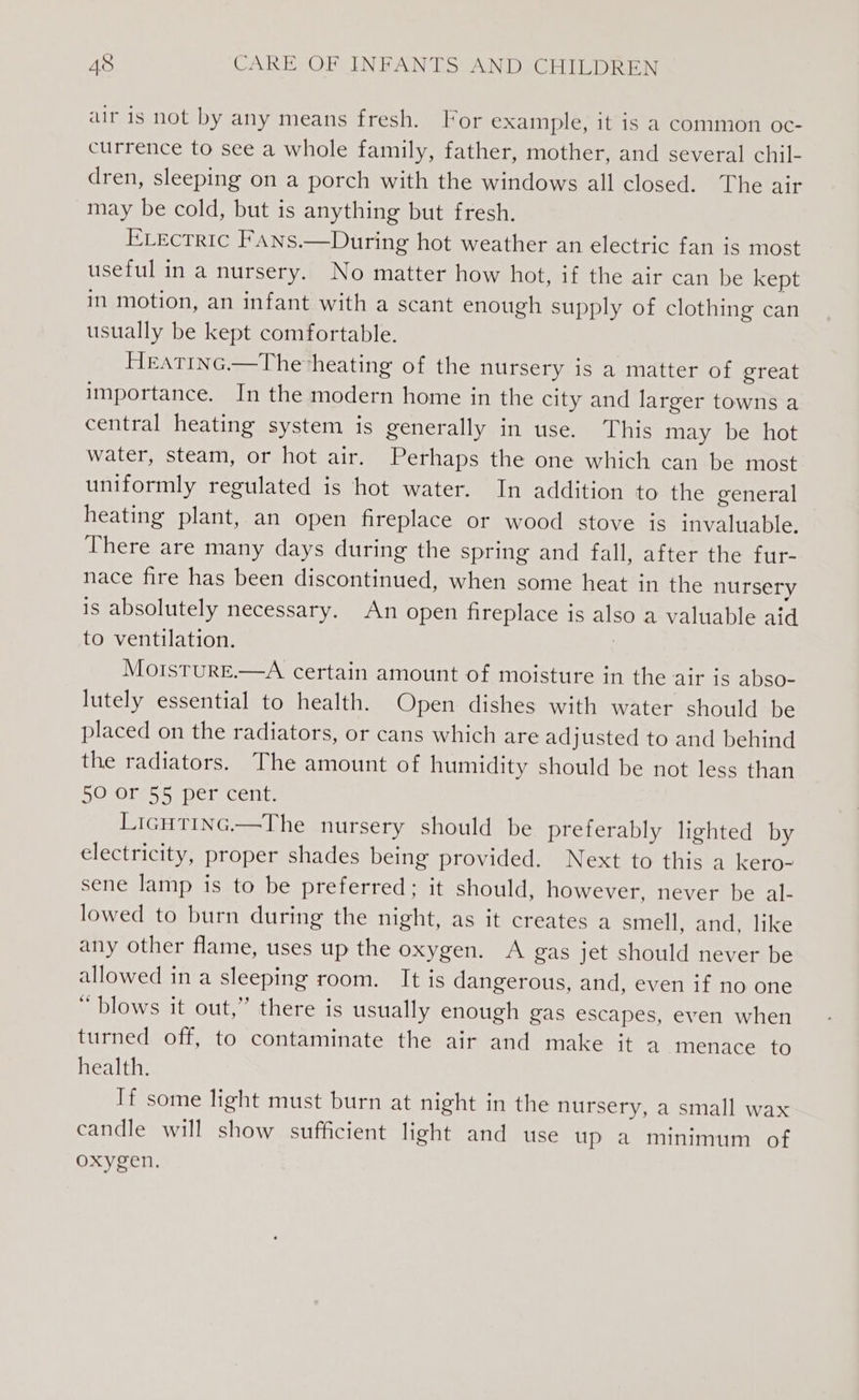 air is not by any means fresh. For example, it is a common oc- currence to see a whole family, father, mother, and several chil- dren, sleeping on a porch with the windows all closed. The air may be cold, but is anything but fresh. Erectric FaAns.—During hot weather an electric fan is most useful in a nursery. No matter how hot, if the air can be kept in motion, an infant with a scant enough supply of clothing can usually be kept comfortable. Heatinc.—The heating of the nursery is a matter of great importance. In the modern home in the city and larger towns a central heating system is generally in use. This may be hot water, steam, or hot air. Perhaps the one which can be most uniformly regulated is hot water. In addition to the general heating plant, an open fireplace or wood stove is invaluable. There are many days during the spring and fall, after the fur- nace fire has been discontinued, when some heat in the nursery is absolutely necessary. An open fireplace is also a valuable aid to ventilation. | MotsturE.—A certain amount of moisture in the air is abso- lutely essential to health. Open dishes with water should be placed on the radiators, or cans which are adjusted to and behind the radiators. The amount of humidity should be not less than SO 0re55 per cent: Licutinc.—The nursery should be preferably lighted by electricity, proper shades being provided. Next to this a kero- sene lamp is to be preferred; it should, however, never be al- lowed to burn during the night, as it creates a smell, and, like any other flame, uses up the oxygen. A gas jet should never be allowed in a sleeping room. It is dangerous, and, even if no one “ blows it out,” there is usually enough gas escapes, even when turned off, to contaminate the air and make it a menace to health. If some light must burn at night in the nursery, a small wax candle will show sufficient light and use up a minimum of oxygen.