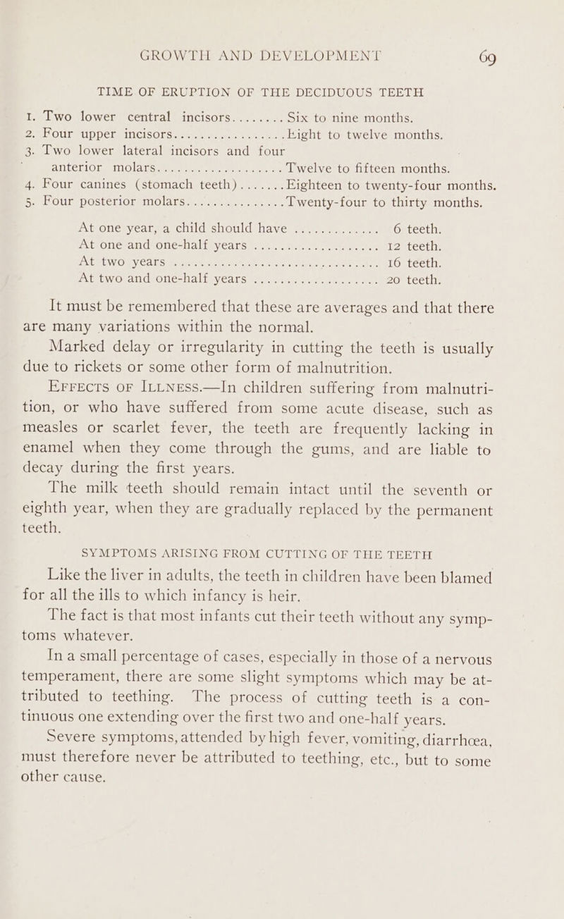 TIME.OF ERUPTION OF THE DECIDUOUS TEETH 1. Two lower central incisors........ Six to nine months. eA OUl UPPELaINCisOrs. teat eo kight to twelve months. 3. Two lower lateral incisors and four ALLETIOn etnO la Game het a eee ede Twelve to fifteen months. 4. Four canines (stomach teeth).......Eighteen to twenty-four months. ReeLLOUL DOStCrIOreINO ACs 7a aw hen ee on, Twenty-four to thirty months. Ext ONES Veal wa) Childe sould: Naveny a. ert. ae ee 6 teeth. Xt One andsOne=Naliny Cars ty iu..ce i oe. eras tee 12 teeth: ELLE LWiO SV CHiG men nnetw gre MMe ca) fo dye tinyice cet Seok 16 teeth. BA EOLW Occhi CeOtlee lial GEVEA TS WN) eS wae yc - age 20 teeth, It must be remembered that these are averages and that there are many variations within the normal. Marked delay or irregularity in cutting the teeth is usually due to rickets or some other form of malnutrition. Errects oF ItLNess.—In children suffering from malnutri- tion, or who have suffered from some acute disease, such as measles or scarlet fever, the teeth are frequently lacking in enamel when they come through the gums, and are liable to decay during the first years. The milk teeth should remain intact until the seventh or eighth year, when they are gradually replaced by the permanent teeth. SYMPTOMS ARISING FROM CUTTING OF THE TEETH Like the liver in adults, the teeth in children have been blamed for all the ills to which infancy is heir. The fact is that most infants cut their teeth without any symp- toms whatever. In a small percentage of cases, especially in those of a nervous temperament, there are some slight symptoms which may be at- tributed to teething. The process of cutting teeth is a con- tinuous one extending over the first two and one-half years. Severe symptoms, attended by high fever, vomiting, diarrhcea, must therefore never be attributed to teething, etc., but to some other cause.
