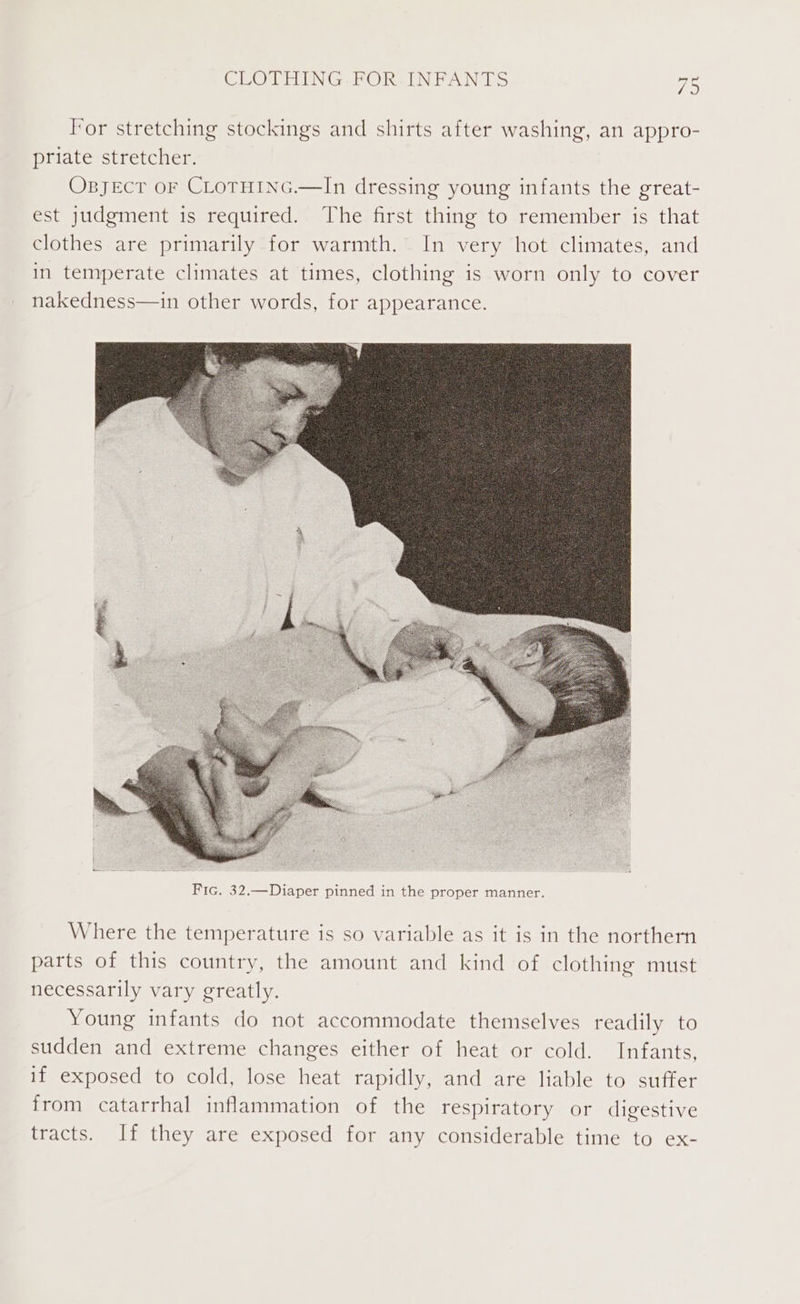 CLOTHING. FOR-INFANTS For stretching stockings and shirts after washing, an appro- priate stretcher. OBJECT OF CLOTHING.—In dressing young infants the great- est judgment is required. The first thing to remember is that clothes are primarily for warmth. In very hot climates, and in temperate climates at times, clothing is worn only to cover nakedness—in other words, for appearance. Where the temperature is so variable as it is in the northern parts of this country, the amount and kind of clothing must necessarily vary greatly. Young infants do not accommodate themselves readily to sudden and extreme changes either of heat or cold. Infants, if exposed to cold, lose heat rapidly, and are liable to suffer from catarrhal inflammation of the respiratory or digestive tracts. If they are exposed for any considerable time to ex-