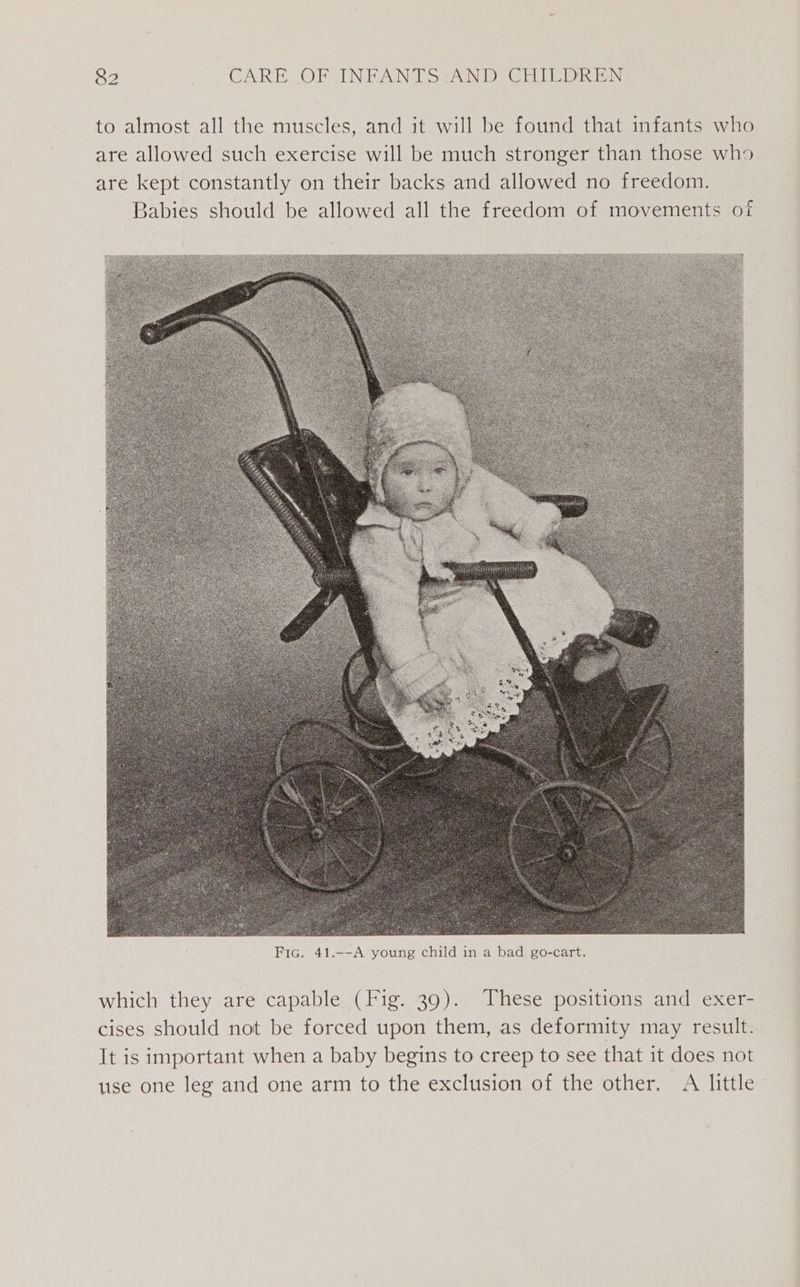 to almost all the muscles, and it will be found that infants who are allowed such exercise will be much stronger than those who are kept constantly on their backs and allowed no freedom. Babies should be allowed all the freedom of movements of which they are capable (Fig. 39). These positions and exer- cises should not be forced upon them, as deformity may result. It is important when a baby begins to creep to see that it does not use one leg and one arm to the exclusion of the other. A little