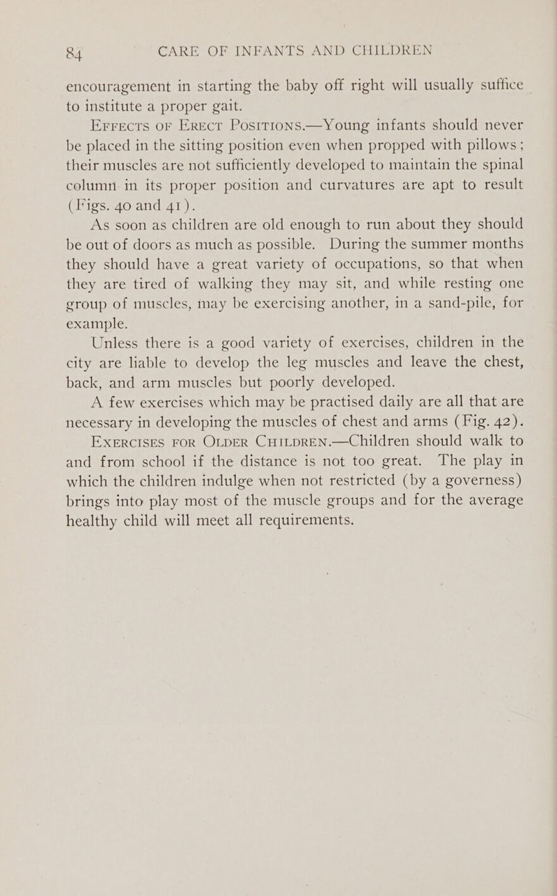 encouragement in starting the baby off right will usually suffice | to institute a proper gait. Errects oF Erect Positrons.—Young infants should never be placed in the sitting position even when propped with pillows ; their muscles are not sufficiently developed to maintain the spinal column in its proper position and curvatures are apt to result (Figs. 40 and 41). As soon as children are old enough to run about they should be out of doors as much as possible. During the summer months they should have a great variety of occupations, so that when they are tired of walking they may sit, and while resting one group of muscles, may be exercising another, in a sand-pile, for example. Unless there is a good variety of exercises, children in the city are liable to develop the leg muscles and leave the chest, back, and arm muscles but poorly developed. A few exercises which may be practised daily are all that are necessary in developing the muscles of chest and arms (Fig. 42). EXERCISES FOR OLDER CHILpREN.—Children should walk to and from school if the distance is not too great. The play in which the children indulge when not restricted (by a governess) brings into play most of the muscle groups and for the average healthy child will meet all requirements.