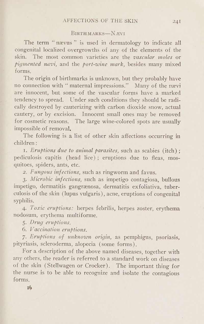 BIRTH MARKS—N &amp;VI The term “nzvus” is used in dermatology to indicate all congenital localized overgrowths of any of the elements of the skin. The most common varieties are the vascular moles or pigmented nevi, and the port-wine mark, besides many mixed forms. The origin of birthmarks is unknown, but they probably have no connection with “ maternal impressions.” Many of the nevi are innocent, but some of the vascular forms have a marked tendency to spread. Under such conditions they should be radi- cally destroyed by cauterizing with carbon dioxide snow, actual cautery, or by excision. Innocent small ones may be removed for cosmetic reasons. The large wine-colored spots are usually impossible of removal. | The following is a list of other skin affections occurring in children: 1. Eruptions due to animal parasites, such as scabies (itch) ; pediculosis capitis (head lice); eruptions due to fleas, mos- quitoes, spiders, ants, etc. 2. Fungous infections, such as ringworm and favus. 3. Microbic infections, such as impetigo contagiosa, bullous impetigo, dermatitis gangreenosa, dermatitis exfoliativa, tuber- culosis of the skin (lupus vulgaris), acne, eruptions of congenital syphilis. 4. Toxic eruptions: herpes febrilis, herpes zoster, erythema nodosum, erythema multiforme. | 5. Drug eruptions. 6. Vaccination eruptions. 7. Eruptions of unknown origin, as pemphigus, psoriasis, pityriasis, scleroderma, alopecia (some forms). For a description of the above named diseases, together with any others, the reader is referred to a standard work on diseases of the skin (Stellwagen or Crocker). The important thing for the nurse is to be able to recognize and isolate the contagious forms. 16