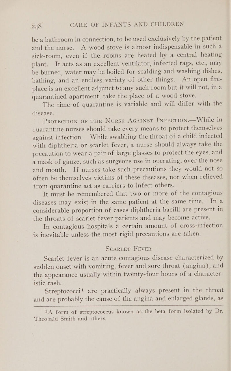 be a bathroom in connection, to be used exclusively by the patient and the nurse. A wood stove is almost indispensable in such a sick-room, even if the rooms are heated by a central heating plant. It acts as an excellent ventilator, infected rags, etc., may be burned, water may be boiled for scalding and washing dishes, bathing, and an endless variety of other things. An open fire- place is an excellent adjunct to any such room but it will not, ina quarantined apartment, take the place of a wood stove. The time of quarantine is variable and will differ with the clisease. PROTECTION OF THE Nurse AGAINST INFECTION.—While in quarantine nurses should take every means to protect themselves against infection. While swabbing the throat of a child infected with diphtheria or scarlet fever, a nurse should always take the precaution to wear a pair of large glasses to protect the eyes, and a mask of gauze, such as surgeons use in operating, over the nose and mouth. If nurses take such precautions they would not so often be themselves victims of these diseases, nor when relieved from quarantine act as carriers to infect others. | It must be remembered that two or more of the contagious diseases may exist in the same patient at the same time. In a considerable proportion of cases diphtheria bacilli are present in the throats of scarlet fever patients and may become active. In contagious hospitals a certain amount of cross-infection is inevitable unless the most rigid precautions are taken. SCARLET FEVER Scarlet fever is an acute contagious disease characterized by sudden onset with vomiting, fever and sore throat (angina), and the appearance usually within twenty-four hours of a character- istic rash. Streptococci! are practically always present in the throat and are probably the cause of the angina and enlarged glands, as 1A form of streptococcus known as the beta form isolated by Dr. Theobald Smith and others.