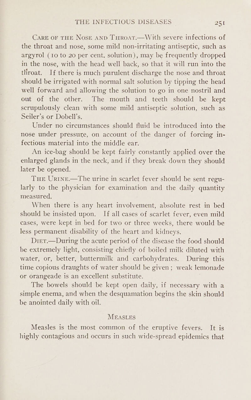 CARE OF THE NosE AND THROAT.—With severe infections of the throat and nose, some mild non-irritating antiseptic, such as argyrol (10 to 20 per cent. solution), may be frequently dropped in the nose, with the head well back, so that it will run into the throat. If there is much purulent discharge the nose and throat should be irrigated with normal salt solution by tipping the head well forward and allowing the solution to go in one nostril and OU O Leitnem Othciwmen | heminoutherandestcetimstiould shes kept scrupulously clean with some mild antiseptic solution, such as Seiler’s or Dobell’s. Under no circumstances should fluid be introduced into the nose under pressure, on account of the danger of forcing in- fectious material into the middle ear. An ice-bag should be kept fairly constantly applied over the enlarged glands in the neck, and if they break down they should later be opened. THe Urtne.—The urine in scarlet fever should be sent regu- larly to the physician for examination and the daily quantity measured. When there is any heart involvement, absolute rest in bed should be insisted upon. If all cases of scarlet fever, even mild cases, were kept in bed for two or three weeks, there would be less permanent disability of the heart and kidneys. Diet.—During the acute period of the disease the food should be extremely light, consisting chiefly of boiled milk diluted with water, or, better, buttermilk and carbohydrates. During this time copious draughts of water should be given; weak lemonade or orangeade is an excellent substitute. The bowels should be kept open daily, if necessary with a simple enema, and when the desquamation begins the skin should be anointed daily with oil. MEASLES Measles is the most common of the eruptive fevers. It is highly contagious and occurs in such wide-spread epidemics that