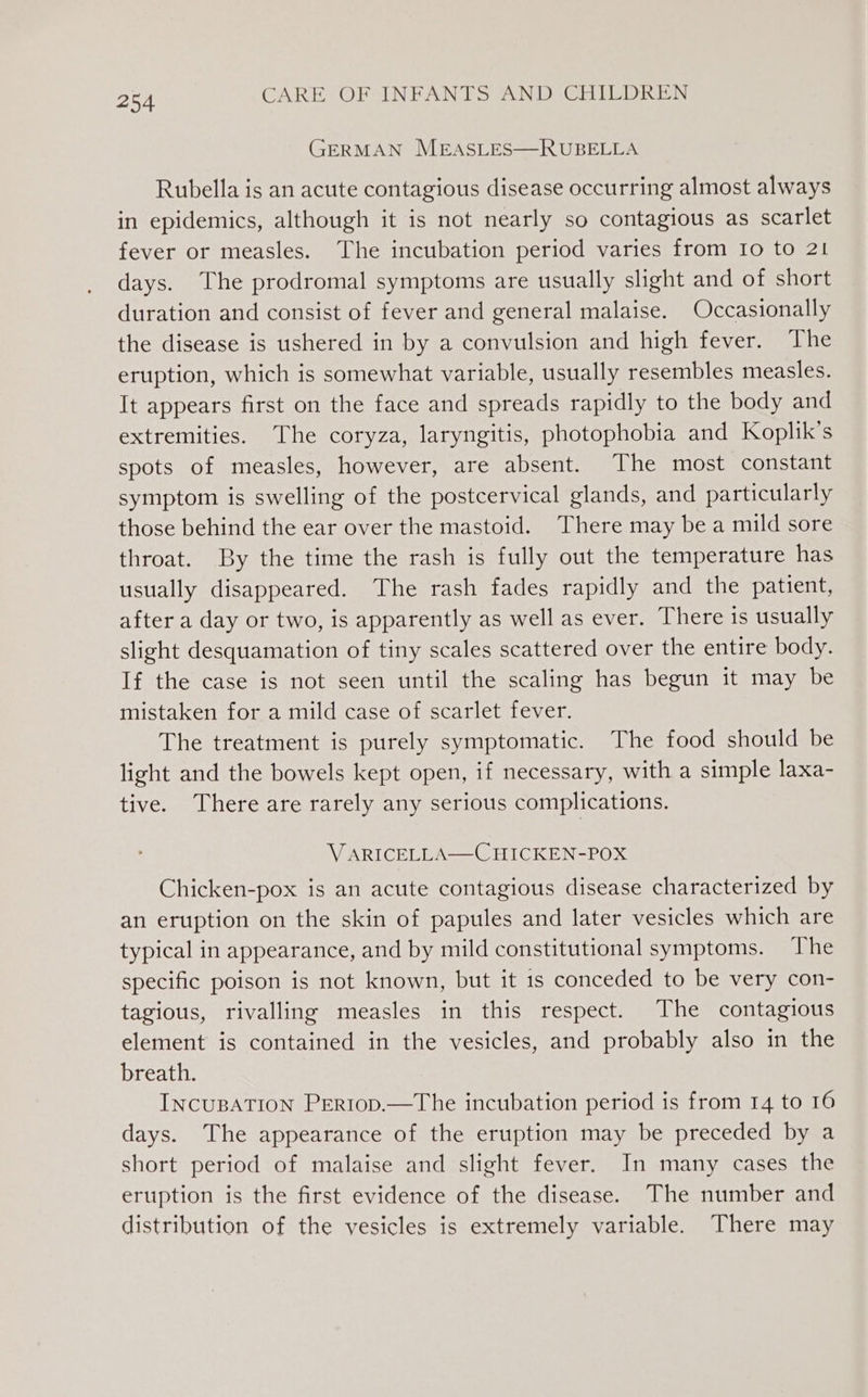 GERMAN MEASLES—RUBELLA Rubella is an acute contagious disease occurring almost always in epidemics, although it is not nearly so contagious as scarlet fever or measles. The incubation period varies from Io to 21 days. The prodromal symptoms are usually slight and of short duration and consist of fever and general malaise. Occasionally the disease is ushered in by a convulsion and high fever. The eruption, which is somewhat variable, usually resembles measles. It appears first on the face and spreads rapidly to the body and extremities. The coryza, laryngitis, photophobia and Koplik’s spots of measles, however, are absent. The most constant symptom is swelling of the postcervical glands, and particularly those behind the ear over the mastoid. There may be a mild sore throat. By the time the rash is fully out the temperature has usually disappeared. The rash fades rapidly and the patient, after a day or two, is apparently as well as ever. There is usually slight desquamation of tiny scales scattered over the entire body. If the case is not seen until the scaling has begun it may be mistaken for a mild case of scarlet fever. The treatment is purely symptomatic. The food should be light and the bowels kept open, if necessary, with a simple laxa- tive. There are rarely any serious complications. V ARICELLA—C HICKEN-POX Chicken-pox is an acute contagious disease characterized by an eruption on the skin of papules and later vesicles which are typical in appearance, and by mild constitutional symptoms. The specific poison is not known, but it 1s conceded to be very con- tagious, rivalling measles in this respect. The contagious element is contained in the vesicles, and probably also in the breath. INCUBATION PERIoD.—The incubation period is from 14 to 16 days. The appearance of the eruption may be preceded by a short period of malaise and slight fever. In many cases the eruption is the first evidence of the disease. The number and distribution of the vesicles is extremely variable. There may