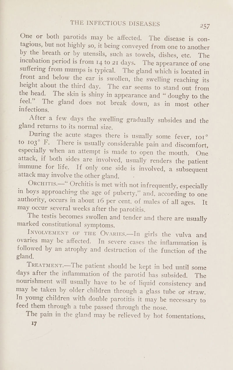 One or both parotids may be affected. The disease is con- tagious, but not highly so, it being conveyed from one to another by the breath or by utensils, such as towels, dishes, etc. The incubation period is from 14 to 21 days. The appearance of one suffering from mumps is typical. The gland which is located in front and below the ear is swollen, the swelling reaching its height about the third day. The ear seems to stand out from the head. The skin is shiny in appearance and “ doughy to the feel.” The gland does not break down, as in most other infections, . After a few days the swelling gradually subsides and the gland returns to its normal size. | During the acute stages there is usually some fever, 101° to 103° F. There is usually considerable pain and discomfort, especially when an attempt is made to open the mouth. One attack, if both sides are involved, usually renders the patient immune for life. If only one side is involved, a subsequent attack may involve the other gland. OrcHITIS.— Orchitis is met with not infrequently, especially in boys approaching the age of puberty,” and, according to one authority, occurs in about 16 per cent. of males of all ages. It may occur several weeks after the parotitis. The testis becomes swollen and tender and there are usually marked constitutional symptoms. INVOLVEMENT OF THE Ovarirs—In girls the vulva and Ovaries may be affected. In severe cases the inflammation is followed by an atrophy and destruction of the function of the gland. TREATMENT.—The patient should be kept in bed until some days after the inflammation of the parotid has subsided. The nourishment will usually have to be of liquid consistency and may be taken by older children through a glass tube or straw. In young children with double parotitis it may be necessary to feed them through a tube passed through the nose. The pain in the gland may be relieved by hot fomentations, 17