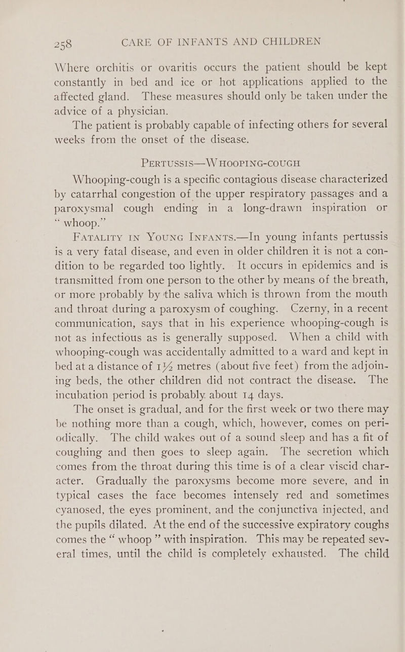 Where orchitis or ovaritis occurs the patient should be kept constantly in bed and ice or hot applications applied to the affected gland. These measures should only be taken under the advice of a physician. The patient is probably capable of infecting others for several weeks from the onset of the disease. PERTUSSIS—W HOOPING-COUGH Whooping-cough is a specific contagious disease characterized by catarrhal congestion of the upper respiratory passages and a paroxysmal cough ending in a long-drawn inspiration or * whoop.” FATALITY IN YouNG INFANTS.—In young infants pertussis is a very fatal disease, and even in older children it is not a con- dition to be regarded too lightly. It occurs in epidemics and is transmitted from one person to the other by means of the breath, or more probably by the saliva which is thrown from the mouth and throat during a paroxysm of coughing. Czerny, in a recent communication, says that in his experience whooping-cough is not as infectious as is generally supposed. When a child with whooping-cough was accidentally admitted to a ward and kept in bed at a distance of 114 metres (about five feet) from the adjoin- ing beds, the other children did not contract the disease. The incubation period is probably. about 14 days. The onset is gradual, and for the first week or two there may be nothing more than a cough, which, however, comes on peri- odically. The child wakes out of a sound sleep and has a fit of coughing and then goes to sleep again. The secretion which comes from the throat during this time is of a clear viscid char- acter. Gradually the paroxysms become more severe, and in typical cases the face becomes intensely red and sometimes cyanosed, the eyes prominent, and the conjunctiva injected, and the pupils dilated. At the end of the successive expiratory coughs comes the “ whoop ” with inspiration. This may be repeated sev- eral times, until the child is completely exhausted. The child