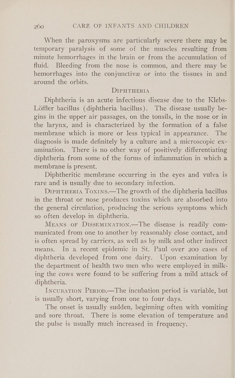 When the paroxysms are particularly severe there may be temporary paralysis of some of the muscles resulting from minute hemorrhages in the brain or from the accumulation of fluid. Bleeding from the nose is common, and there may be hemorrhages into the conjunctive or into the tissues in and around the orbits. DIPHTHERIA Diphtheria is an acute infectious disease due to the Klebs- Loffler bacillus (diphtheria bacillus). The disease usually be- gins in the upper air passages, on the tonsils, in the nose or in the larynx, and is characterized by the formation of a false membrane which is more or less typical in appearance. The diagnosis is made definitely by a culture and a microscopic ex- amination. There is no other way of positively differentiating diphtheria from some of the forms of inflammation in which a membrane is present. Diphtheritic membrane occurring in the eyes and vulva is rare and is usually due to secondary infection. DipHtTHertIA Toxins.—The growth of the diphtheria bacillus in the throat or nose produces toxins which are absorbed into the general circulation, producing the serious symptoms which so often develop in diphtheria. MEANS OF DISSEMINATION.—The disease is readily com- municated from one to another by reasonably close contact, and is often spread by carriers, as well as by milk and other indirect means. In@a. recent epidemicsin=ot~ Paul overs 200 -casese0 1 diphtheria developed from one dairy. Upon examination by the department of health two men who were employed in milk- ing the cows were found to be suffering from a mild attack of diphtheria. INCUBATION PERIop.—The incubation period is variable, but is usually short, varying from one to four days. The onset is usually sudden, beginning often with vomiting and sore throat. There is some elevation of temperature and the pulse is usually much increased in frequency.