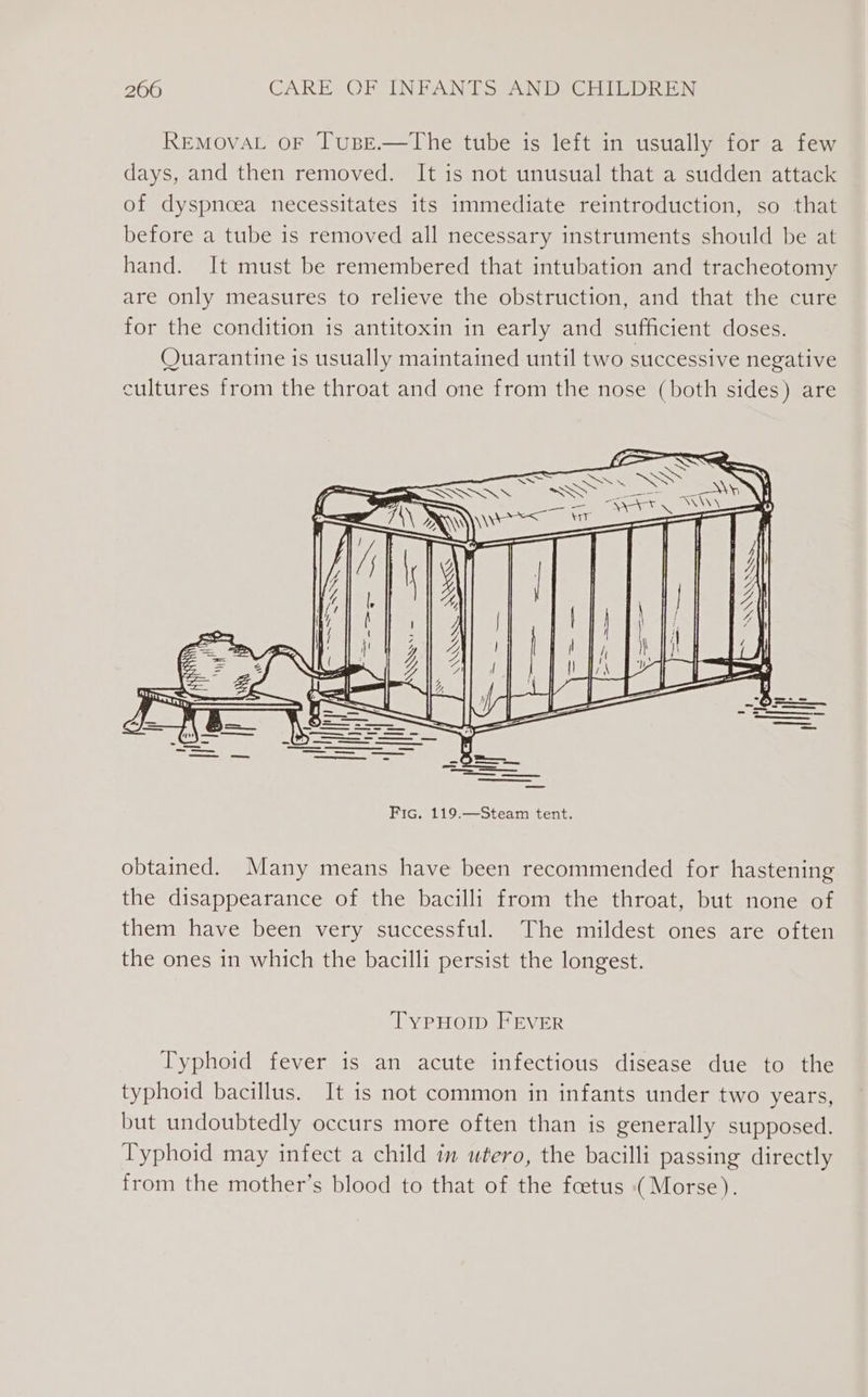 REMOVAL OF TuBE.—The tube is left in usually for a few days, and then removed. It is not unusual that a sudden attack of dyspnoea necessitates its immediate reintroduction, so that before a tube is removed all necessary instruments should be at hand. It must be remembered that intubation and tracheotomy are only measures to relieve the obstruction, and that the cure for the condition is antitoxin in early and sufficient doses. Quarantine is usually maintained until two successive negative cultures from the throat and one from the nose (both sides) are obtained. Many means have been recommended for hastening the disappearance of the bacilli from the throat, but none of them have been very successful. The mildest ones are often the ones in which the bacilli persist the longest. TypHoIp FEVER Typhoid fever is an acute infectious disease due to the typhoid bacillus. It is not common in infants under two years, but undoubtedly occurs more often than is generally supposed. Typhoid may infect a child in utero, the bacilli passing directly from the mother’s blood to that of the foetus (Morse).