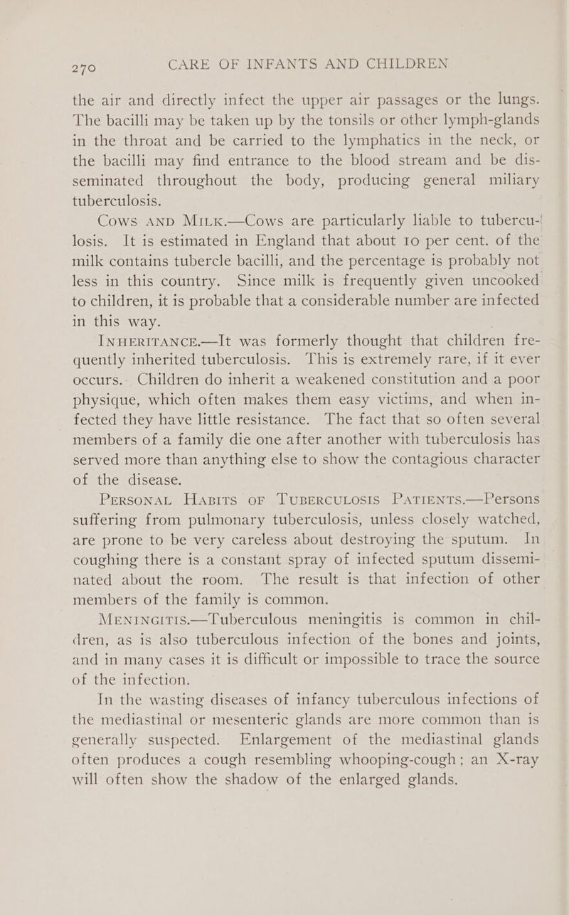 the air and directly infect the upper air passages or the lungs. The bacilli may be taken up by the tonsils or other lymph-glands in the throat and be carried to the lymphatics in the neck, or the bacilli may find entrance to the blood stream and be dis- seminated throughout the body, producing general miliary tuberculosis. Cows AND Mi_x.—Cows are particularly lable to tubercu-' losis. It is estimated in England that about 1o per cent. of the milk contains tubercle bacilli, and the percentage is probably not less in this country. Since milk is frequently given uncooked to children, it is probable that a considerable number are infected in this way. | INHERITANCE.—It was formerly thought that children fre- quently inherited tuberculosis. This is extremely rare, if it ever occurs.. Children do inherit a weakened constitution and a poor physique, which often makes them easy victims, and when 1n- fected they have little resistance. The fact that so often several members of a family die one after another with tuberculosis has served more than anything else to show the contagious character of the disease. PersonAL Hapits oF TUBERCULOSIS PATIENTS.—Persons suffering from pulmonary tuberculosis, unless closely watched, are prone to be very careless about destroying the sputum. In coughing there is a constant spray of infected sputum dissemi- nated about the room. ‘The result is that infection of other members of the family is common. MeENINGITIS.—Tuberculous meningitis is common in chil- dren, as is also tuberculous infection of the bones and joints, and in many cases it is difficult or impossible to trace the source of the infection. In the wasting diseases of infancy tuberculous infections of the mediastinal or mesenteric glands are more common than is generally suspected. Enlargement of the mediastinal glands often produces a cough resembling whooping-cough; an X-ray will often show the shadow of the enlarged glands.