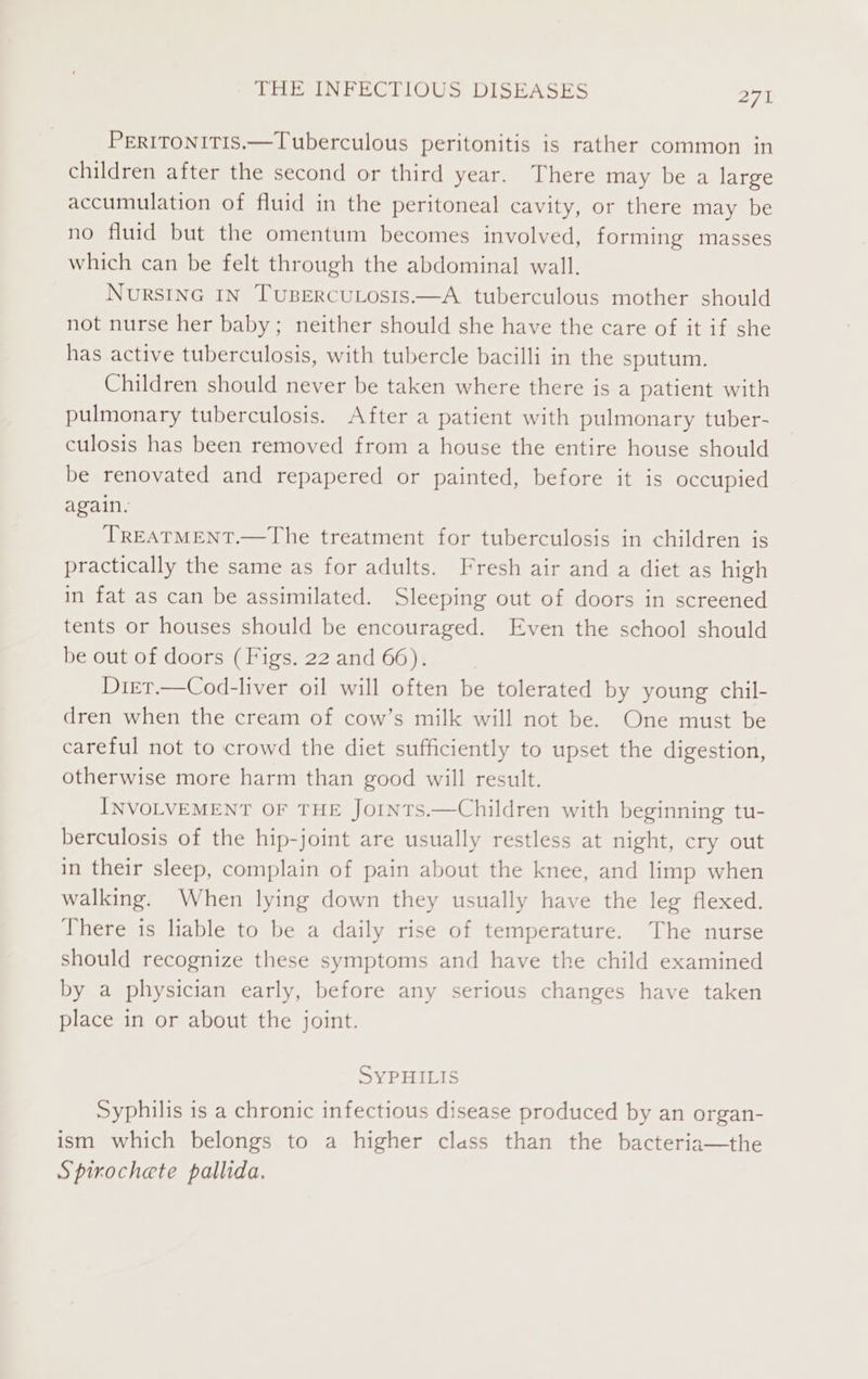 PERITONITIS.—Tuberculous peritonitis is rather common in children after the second or third year. There may be a large accumulation of fluid in the peritoneal cavity, or there may be no fluid but the omentum becomes involved, forming masses which can be felt through the abdominal wall. NursING IN TuBercuLosis.—A tuberculous mother should not nurse her baby; neither should she have the care of it if she has active tuberculosis, with tubercle bacilli in the sputum. Children should never be taken where there is a patient with pulmonary tuberculosis. After a patient with pulmonary tuber- culosis has been removed from a house the entire house should be renovated and repapered or painted, before it is occupied again. TREATMENT.—The treatment for tuberculosis in children is practically the same as for adults. Fresh air and a diet as high in fat as can be assimilated. Sleeping out of doors in screened tents or houses should be encouraged. Even the school should be out of doors (Figs. 22 and 66). Dier.—Cod-liver oil will often be tolerated by young chil- dren when the cream of cow’s milk will not be. One must be careful not to crowd the diet sufficiently to upset the digestion, otherwise more harm than good will result. INVOLVEMENT OF THE JoInTS.—Children with beginning tu- berculosis of the hip-joint are usually restless at night, cry out in their sleep, complain of pain about the knee, and limp when walking. When lying down they usually have the leg flexed. There is liable to be a daily rise of temperature. The nurse should recognize these symptoms and have the child examined by a physician early, before any serious changes have taken place in or about the joint. SYPHILIS Syphilis is a chronic infectious disease produced by an organ- ism which belongs to a higher class than the bacteria—the Spirochete pallida.