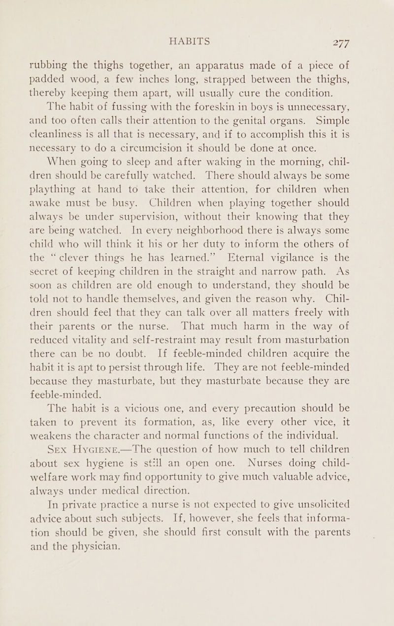 rubbing the thighs together, an apparatus made of a piece of padded wood, a few inches long, strapped between the thighs, thereby keeping them apart, will usually cure the condition. The habit of fussing with the foreskin in boys is unnecessary, and too often calls their attention to the genital organs. Simple cleanliness is all that is necessary, and if to accomplish this it is necessary to do a circumcision it should be done at once. When going to sleep and after waking in the morning, chil- dren should be carefully watched. There should always be some plaything at hand to take their attention, for children when awake must be busy. Children when playing together should always be under supervision, without their knowing that they are being watched. In every neighborhood there is always some child who will think it his or her duty to inform the others of ines, clever tiines heshas learned, = termal* vieilance is) the secret of keeping children in the straight and narrow path. As soon as children are old enough to understand, they should be told not to handle themselves, and given the reason why. Chil- dren should feel that they can talk over all matters freely with their parents or the nurse. That much harm in the way of reduced vitality and self-restraint may result from masturbation there can be no doubt. If feeble-minded children acquire the habit it is apt to persist through life. They are not feeble-minded because they masturbate, but they masturbate because they are feeble-minded. The habit is a vicious one, and every precaution should be taken to prevent its formation, as, like every other vice, it weakens the character and normal functions of the individual. SEX Hycrene.—The question of how much to tell children about sex hygiene is still an open one. Nurses doing child- welfare work may find opportunity to give much valuable advice, always under medical direction. In private practice a nurse is not expected to give unsolicited advice about such subjects. If, however, she feels that informa- tion should be given, she should first consult with the parents and the physician.
