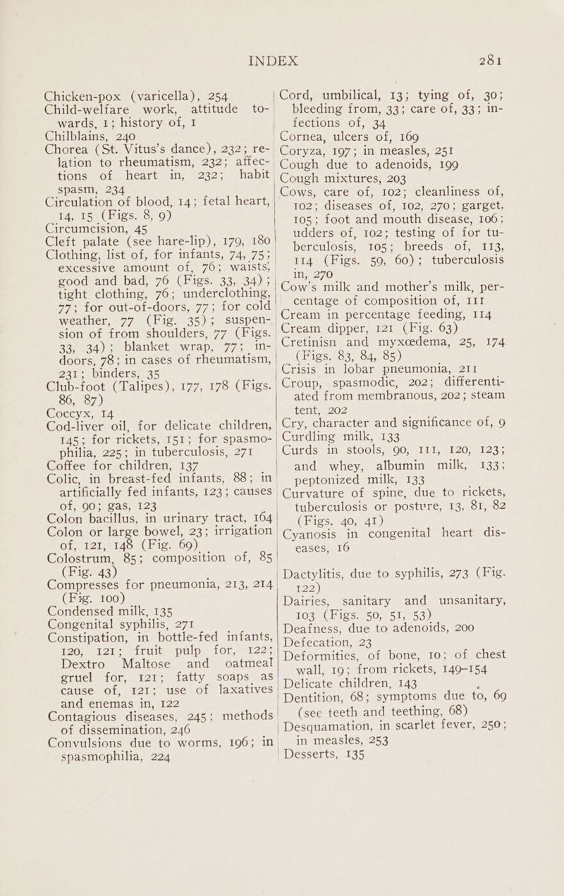 Chicken-pox (varicella), 254 Child-welfare work, attitude wards, 1; history of, 1 Chilblains, 240 lation to rheumatism, 232; affec- tions of heart in, 232; habit spasm, 234 Circulation of blood, 14; fetal heart, Pp ise igs.c,. 0) Circumcision, 45 Cleft palate (see hare-lip), 179, 180 tight clothing, 76; underclothing, weather, 77 (Fig. 35); suspen- sion of from shoulders, 77 (Figs. doors, 78; in cases of rheumatism, 231; binders, 35 Club-foot (Talipes), 177, 178 (Figs. 86, 87) Coccyx, &lt;14 Cod-liver oil, for delicate children, 145; for rickets, 151; for spasmo- philia, 225; in tuberculosis, 271 Coffee for children, 137 artificially fed infants, 123; causes Ge Ore sas 8125 Colon or large bowel, 23; irrigation Ofmi2t, 140) Figs 69) (Fig. 43) (Fig. 100) Condensed milk, 135 Congenital syphilis, 271 Constipation, in bottle-fed infants, [20 eet 2io ee rut) pulp | 10t.9. 122, Dextro Maltose and oatmeal gruel for, 121; fatty soaps as cause of, 121; use of laxatives and enemas in, 122 Contagious diseases, 245; methods of dissemination, 246 spasmophilia, 224 281 Corda Umpilicals 1 3¢mtyings Of0030; bleeding from, 33; care of, 33; in- fections of, 34 Cornea, ulcers of, 169 Coryza, 197; in measles, 251 Cough due to adenoids, 199 Cough mixtures, 203 Cows, care of, 102; cleanliness of, BOOZ diseases Ol m102, 270; catget, 105; foot and mouth disease, 106; udders of, 102; testing of for tu- berculosis, 105; breeds. of, 113, 114 (Figs. 50, 60); tuberculosis in, 270 Cow’s milk and mother’s milk, per- centage of composition of, III Cream in percentage feeding, 114 Cream dipper, 121 (Fig. 63) Cretinisn and myxcedema, 25, 174 (Figs. 83, 84, 85) | Crisis in lobar pneumonia, 211 Croup, spasmodic, 202; differenti- ated from membranous, 202; steam tent, 202 'Cry, character and significance of, 9 Curdling milk, 133 |Curds in stools, 90, I11, 120, 123; | and whey, albumin milk, 133; peptonized milk, 133 Curvature of spine, due to rickets, tuberculosis or posture, 13, 81, 82 (Figs. 40, 41) -Cyanosis in congenital heart dis- eases, 16 | 'Dactylitis, due to syphilis, 273 (Fig. 122) Dairies, sanitary and unsanitary, 103 (Figs. 50, 51, 53) Deafness, due to adenoids, 200 Defecation, 23 Deformities, of bone, 10; of chest wall, 19; from rickets, 149-154 Delicate children, 143 ; | Dentition, 68; symptoms due to, 69 (see teeth and teething, 68) Desquamation, in scarlet fever, 250; in measles, 253 Desserts, 135