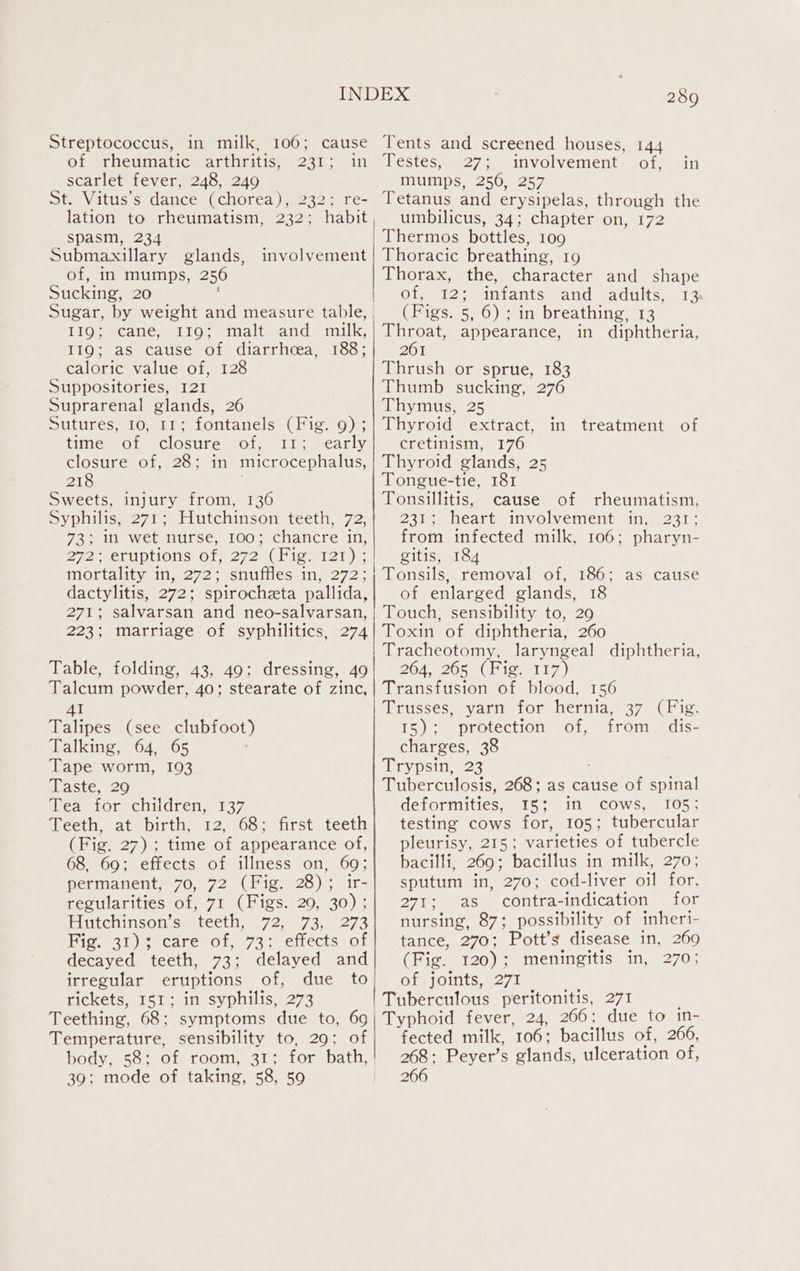 Streptococcus, in milk, 106; cause of “rheumatic® arthritis, “231 &gt;in scarlet fever, 248, 249 St. Vitus’s dance (chorea), 232; re- lation to rheumatism, 232; habit spasm, 234 Submaxillary glands, of, in mumps, 256 Sucking, 20 Sugar, by weight and measure table, TiOy acane 110 winalte and. milk, Lig wasecaliscemotmdiatricceaa. loos caloric value of, 128 Suppositories, 121 Suprarenal glands, 26 Sutures, 10, 11; fontanels (Fig. 9) ; time of closure of, 11; early closure of, 28; in microcephalus, 218 Sweets, injury from, 136 Syphilis, 271; Hutchinson teeth, 72, 73; in wet nurse, 100; chancre in, 272 erupiionsiO1, 272 (Hig, 121); mortality in, 272; snuffles in, 272; dactylitis, 272; spirocheta pallida, 271; salvarsan and neo-salvarsan, involvement 289 Tents and screened houses, 144 Testes, 27; involvement of, mumps, 256, 257 Tetanus and erysipelas, through the umbilicus, 34; chapter on, 172 Thermos bottles, 109 Thoracic breathing, 19 Thorax, the, character and shape Of 1258 miants. ands adults, 14 (Figs. 5, 6); in breathing, 13 let appearance, in diphtheria, 261 Thrush or sprue, 183 Thumb sucking, 276 hy muses Thyroid extract, in treatment of cretinism, 176 Thyroid glands, 25 Tongue-tie, 181 Tonsillitis, cause of rheumatism, 231; heart involvement in, 231; from infected milk, 106; pharyn- gitis, 184 Tonsils, removal of, 186; as cause of enlarged glands, 18 Touch, sensibility to, 29 in Table, folding, 43, 49; dressing, 49 Tracheotomy, laryngeal diphtheria, BOA 1265) (Hig 117) 41 Talipes (see clubfoot) Talking, 64, 65 Tape worm, 103 Taste, 29 Tea for children, 137 Teeth, at birth, 12, 68; first teeth (Fig. 27); time of appearance of, 68, 69; effects of illness on, 69; permanent, 70, 72 (Fig. 28); ir- regularities of, 71 (Figs. 20, 30); Hutchinson’s teeth, 72, 73, 273 Bigs 31) 3 care of, 73; eftects of decayed teeth, 73; delayed and irregular eruptions of, due to rickets, 151; in syphilis, 273 Daussesme varia Onmueriig. 37 a Hig. 15); protection of, from dis- charges, 38 Trypsin, 23 Tuberculosis, 268; as cause of spinal deformities, 15; in cows, 105; testing cows for, 105; tubercular pleurisy, 215; varieties of tubercle bacilli, 269; bacillus in milk, 270; sputum in, 270; cod-liver oil for, 271; ‘as contra-indication for nursing, 87; possibility of inheri- tance, 270; Pott’s disease in, 260 (Fig. 120); meningitis in, 270; of joints, 271 Tuberculous peritonitis, 271 Temperature, sensibility to, 29; of 39; mode of taking, 58, 50 fected milk, 106; bacillus of, 266, 268: Peyer’s glands, ulceration of, 266