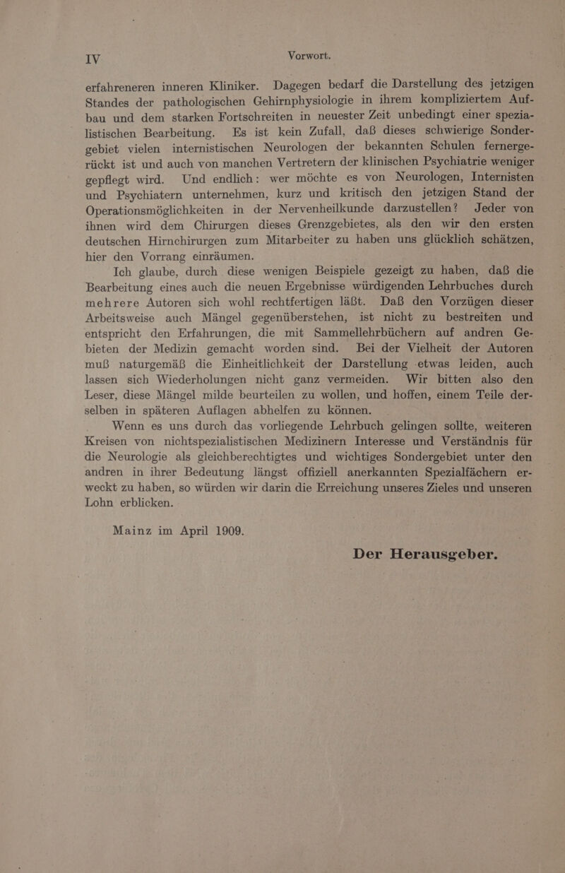 erfahreneren inneren Kliniker. Dagegen bedarf die Darstellung des jetzigen Standes der pathologischen Gehirnphysiologie in ihrem kompliziertem Auf- bau und dem starken Fortschreiten in neuester Zeit unbedingt einer spezia- listischen Bearbeitung. Es ist kein Zufall, daß dieses schwierige Sonder- gebiet vielen internistischen Neurologen der bekannten Schulen fernerge- rückt ist und auch von manchen Vertretern der klinischen Psychiatrie weniger gepflegt wird. Und endlich: wer möchte es von Neurologen, Internisten und Psychiatern unternehmen, kurz und kritisch den jetzigen Stand der Operationsmöglichkeiten in der Nervenheilkunde darzustellen? Jeder von ihnen wird dem Chirurgen dieses Grenzgebietes, als den wir den ersten deutschen Hirnchirurgen zum Mitarbeiter zu haben uns glücklich schätzen, hier den Vorrang einräumen. Ich glaube, durch diese wenigen Beispiele gezeigt zu haben, daß die Bearbeitung eines auch die neuen Ergebnisse würdigenden Lehrbuches durch mehrere Autoren sich wohl rechtfertigen läßt. Daß den Vorzügen dieser Arbeitsweise auch Mängel gegenüberstehen, ist nicht zu bestreiten und entspricht den Erfahrungen, die mit Sammellehrbüchern auf andren Ge- bieten der Medizin gemacht worden sind. Bei der Vielheit der Autoren muß naturgemäß die Einheitlichkeit der Darstellung etwas leiden, auch lassen sich Wiederholungen nicht ganz vermeiden. Wir bitten also den Leser, diese Mängel milde beurteilen zu wollen, und hoffen, einem Teile der- selben in späteren Auflagen abhelfen zu können. Wenn es uns durch das vorliegende Lehrbuch gelingen sollte, weiteren Kreisen von nichtspezialistischen Medizinern Interesse und Verständnis für die Neurologie als gleichberechtigtes und wichtiges Sondergebiet unter den andren in ihrer Bedeutung längst offiziell anerkannten Spezialfächern er- weckt zu haben, so würden wir darin die Erreichung unseres Zieles und unseren Lohn erblicken. Mainz im April 1909. Der Herausgeber.