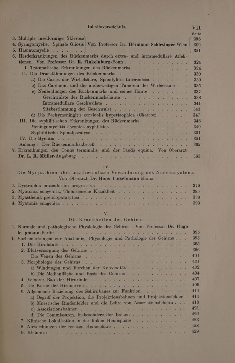 Pom - jean Inhaltsverzeichnis. VII Seite 298 tionen. Von Professor Dr. R. Finkelnburg-Bonn.. . . . . . 22 2 2 2 2 2. 324 I. Traumatische Erkrankungen des Rückenmarks . . .. 2.2.2.2 2.20... 324 II. Die Drucklähmungen des Rückenmarks . . . .. KERNE KT, 330 a) Die Caries der Wirbelsäure, Spondylitis Fatakileiä 2 ee ER 330 b) Das Carcinom und die anderweitigen Tumoren der Wirbelsäule. .. 335 c) Neubildungen des Rückenmarks und seiner Häute . . . 2.......8337 Geschwülste der Rückenmarkshäute . .. 2... 2 2. 2 22.000.838 Intsamegullare, Geschwulste Wr a RI REP E Erene S4l Sitzbestimmung der Geschwulst . . . 2.2.2.2... Re A er d) Die Pachymeningitis cervicalis hypertrophica [Chatob) ME A 347 III. Die syphilitischen Erkrankungen des Rückenmarks . ..........8348 Mennpomyelitis: chronica syphiltiea. ZRH NEE TEEN 349 BIPDUR ONE, DIRA DERART a ROTER RUNTER UNE nl, 351 IV. Die Meinl r n; TS RU ae al De I ER FU PER ee a ARE ET! Anhang: Der ra a LEN u. OR . Erkrankungen des Conus terminalis und der aaa equina. vor Oberarzt Dr. L. R. Müller-Augsburg . .... EA zo De ae 7 IV. Die Myopathien ohne nachweisbare Veränderung des Nervensystems. Von Oberarzt Dr. Hans Curschmann-Mainz. . Dystrophia musculorum progressiva . . . BE N RT IRSR ZEN 0 376 Myotonia congenita, Thomsensche Krankheit BETA N BR SR 7 RE ae 1213, BEINBATDENEDSSHLlDDaTEIVtIGn 2 NL ER ae en 388 BEI GT U NIE ee 898 V. Die Krankheiten des Gehirns. TEEBMIANTLSBORLTWE ee } 395 . Vorbemerkungen zur ne, FERbatToNte ah Pathölogie de Re ohiree are 30D EeDerHenbante) sec: a, WER Tr &gt; Cr BAER Br 1 SEE 3 Eee 3 Ras: ı &gt; 2. Blutversorgung des Gehirns EL Ba NEE NDR ns RATEN ER 7, SG Die Venen des Gehirns 401 3. Morphologie des Gehirns N RFATI:; 401 a) Windungen und Furchen re Könvanitähk Br A SD a ae 17 b) Die Medianfläche und Basis des Gehirns . . . . . 2.2.22... 404 4. Feinerer Bau der Hirnrinde . TAT ehe 2 ANT B,.Die Korne. der Hirnnerven: 5 I nn sd ea len) DREI HA AE 409 6. Allgemeine Beziehung des Gehirnbaues zur Funktion. . . . . 414 a) Begriff der Projektion, die Projektionsbahnen und Zeyjektionpfelder . 414 b) Mnestische Rindenfelder und die Lehre von Assoziationsfeldern.. . . 418 DeAsenzästinnsbahnan 2. urn ale a 421 d) Die Commissuren, insbesondere der Balken . . 2... 2.2... 422 7. Klinische Lokalisation in der linken Hemisphäre . . 2.2.2... 423 8. Abweichungen der rechten Hemisphäre . . . ».. 2... = 4 er a a a a a nal ee ie