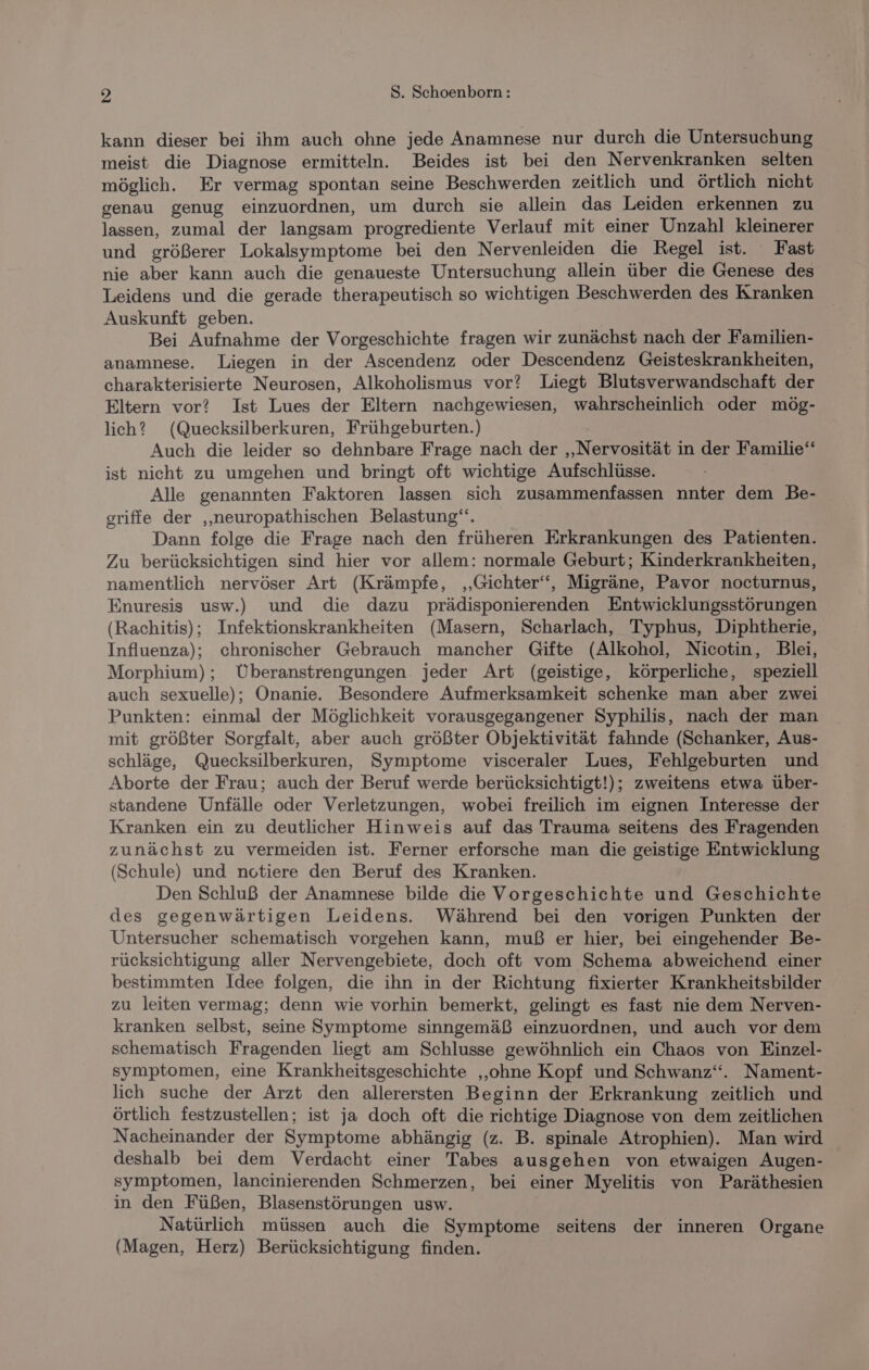 kann dieser bei ihm auch ohne jede Anamnese nur durch die Untersuchung meist die Diagnose ermitteln. Beides ist bei den Nervenkranken selten möglich. Er vermag spontan seine Beschwerden zeitlich und örtlich nicht genau genug einzuordnen, um durch sie allein das Leiden erkennen zu lassen, zumal der langsam progrediente Verlauf mit einer Unzahl kleinerer und größerer Lokalsymptome bei den Nervenleiden die Regel ist. Fast nie aber kann auch die genaueste Untersuchung allein über die Genese des Leidens und die gerade therapeutisch so wichtigen Beschwerden des Kranken Auskunft geben. Bei Aufnahme der Vorgeschichte fragen wir zunächst nach der Familien- anamnese. Liegen in der Ascendenz oder Descendenz Geisteskrankheiten, charakterisierte Neurosen, Alkoholismus vor? Liegt Blutsverwandschaft der Eltern vor? Ist Lues der Eltern nachgewiesen, wahrscheinlich oder mög- lich? (Quecksilberkuren, Frühgeburten.) Auch die leider so dehnbare Frage nach der ‚Nervosität in der Familie‘ ist nicht zu umgehen und bringt oft wichtige Aufschlüsse. Alle genannten Faktoren lassen sich zusammenfassen nnter dem Be- griffe der „neuropathischen Belastung“. Dann folge die Frage nach den früheren Erkrankungen des Patienten. Zu berücksichtigen sind hier vor allem: normale Geburt; Kinderkrankheiten, namentlich nervöser Art (Krämpfe, ‚Gichter‘‘, Migräne, Pavor nocturnus, Enuresis usw.) und die dazu prädisponierenden Entwicklungsstörungen (Rachitis); Infektionskrankheiten (Masern, Scharlach, Typhus, Diphtherie, Influenza); chronischer Gebrauch mancher Gifte (Alkohol, Nicotin, Blei, Morphium) ; Überanstrengungen. jeder Art (geistige, körperliche, speziell auch sexuelle); Onanie. Besondere Aufmerksamkeit schenke man aber zwei Punkten: einmal der Möglichkeit vorausgegangener Syphilis, nach der man mit größter Sorgfalt, aber auch größter Objektivität fahnde (Schanker, Aus- schläge, Quecksilberkuren, Symptome visceraler Lues, Fehlgeburten und Aborte der Frau; auch der Beruf werde berücksichtigt!); zweitens etwa über- standene Unfälle oder Verletzungen, wobei freilich im eignen Interesse der Kranken ein zu deutlicher Hinweis auf das Trauma seitens des Fragenden zunächst zu vermeiden ist. Ferner erforsche man die geistige Entwicklung (Schule) und notiere den Beruf des Kranken. Den Schluß der Anamnese bilde die Vorgeschichte und Geschichte des gegenwärtigen Leidens. Während bei den vorigen Punkten der Untersucher schematisch vorgehen kann, muß er hier, bei eingehender Be- rücksichtigung aller Nervengebiete, doch oft vom Schema abweichend einer bestimmten Idee folgen, die ihn in der Richtung fixierter Krankheitsbilder zu leiten vermag; denn wie vorhin bemerkt, gelingt es fast nie dem Nerven- kranken selbst, seine Symptome sinngemäß einzuordnen, und auch vor dem schematisch Fragenden liegt am Schlusse gewöhnlich ein Chaos von Einzel- symptomen, eine Krankheitsgeschichte ‚ohne Kopf und Schwanz“. Nament- lich suche der Arzt den allerersten Beginn der Erkrankung zeitlich und örtlich festzustellen; ist ja doch oft die richtige Diagnose von dem zeitlichen Nacheinander der Symptome abhängig (z. B. spinale Atrophien).. Man wird deshalb bei dem Verdacht einer Tabes ausgehen von etwaigen Augen- symptomen, lancinierenden Schmerzen, bei einer Myelitis von Paräthesien in den Füßen, Blasenstörungen usw. Natürlich müssen auch die Symptome seitens der inneren Organe (Magen, Herz) Berücksichtigung finden.