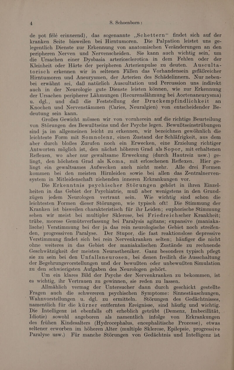 de pot fel&amp; erinnernd), das sogenannte ‚„Schettern‘ findet sich auf der kranken Seite bisweilen bei Hirntumoren. Die Palpation leistet uns ge- legentlich Dienste zur Erkennung von anatomischen Veränderungen an den peripheren Nerven und Nervenscheiden. Sie kann auch wichtig sein, um die Ursachen einer Dysbasia arteriosclerotica. in dem Fehlen oder der Kleinheit oder Härte der peripheren Arterienpulse zu deuten. Ausculta- torisch erkennen wir in seltenen Fällen das Vorhandensein gefäßreicher Hirntumoren und Aneurysmen, der Arterien des Schädelinnern. Nur neben- bei erwähnt sei, daß natürlich Auscultation und Percussion uns indirekt auch in der Neurologie gute Dienste leisten können, wie zur Erkennung der Ursachen peripherer Lähmungen (Recurenslähmung bei Aortenaneurysma) u. dgl., und daß die Feststellung der Druckempfindlichkeit an Knochen und Nervenstämmen (Caries, Neuralgien) von entscheidender Be- deutung sein kann. Großes Gewicht müssen wir von vornherein auf die richtige Beurteilung von Störungen des Bewußtseins und der Psyche legen. Bewußtseinstrübungen sind ja im allgemeinen leicht zu erkennen, wir bezeichnen gewöhnlich die leichteste Form mit Somnolenz, einen Zustand der Schläfrigkeit, aus dem aber durch bloßes Zurufen noch ein Erwecken, eine Erzielung richtiger Antworten möglich ist, den nächst höheren Grad als Sopor, mit erhaltenen Reflexen, wo aber nur gewaltsame Erweckung (durch Hautreiz usw.) ge- lingt, den höchsten Grad als Koma, mit erloschenen Reflexen. Hier ge- lingt ein gewaltsames Aufwecken auch nicht mehr. Alle drei Formen kommen bei den meisten Hirnleiden sowie bei allen das Zentralnerven- system in Mitleidenschaft ziehenden inneren Erkrankungen vor. Die Erkenntnis psychischer Störungen gehört in ihren Einzel- heiten in das Gebiet der Psychiatrie, muß aber wenigstens in den Grund- zügen jedem Neurologen vertraut sein. Wie wichtig sind schon die leichtesten Formen dieser Störungen, wie typisch oft! Die Stimmung der Kranken ist bisweilen charakteristisch für ihr Leiden; euphorische Stimmung sehen wir meist bei multipler Sklerose, bei Friedreichscher Krankheit; trübe, morose Gemütsverfassung bei Paralysis agitans; expansive (maniaka- lische) Verstimmung bei der ja das rein neurologische Gebiet noch streifen- den, progressiven Paralyse. Der Stupor, . die fast reaktionslose depressive Verstimmung findet sich bei rein Nervenkranken selten; häufiger die nicht ohne weiteres in das Gebiet der maniakalischen Zustände zu rechnende Geschwätzigkeit der meisten Neurastheniker. Ganz besonders typisch pflegt sie zu sein bei den Unfallsneurosen, bei denen freilich die Ausschaltung der Begehrungsvorstellungen und der bewußten oder unbewußten Simulation zu den schwierigsten Aufgaben des Neurologen gehört. Um ein klares Bild der Psyche der Nervenkranken zu bekommen, ist es wichtig, ihr Vertrauen zu gewinnen, sie reden zu lassen. Allmählich vermag der Untersucher dann durch geschickt gestellte Fragen auch die schwereren psychischen Symptome: Sinnestäuschungen, ' Wahnvorstellungen u. dgl. zu ermitteln. Störungen des Gedächtnisses, namentlich für die kürzer entfernten Ereignisse, sind häufig und wichtig. Die Intelligenz ist ebenfalls oft erheblich getrübt (Demenz, Imbecillität, Idiotie) sowohl angeboren als namentlich infolge von Erkrankungen des frühen Kindesalters (Hydrocephalus, encephalitische Prozesse), etwas seltener erworben im höheren Alter (multiple Sklerose, Epilepsie, progressive Paralyse usw.) Für manche Störungen von Gedächtnis und Intelligenz ist