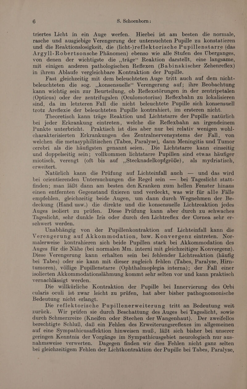 triertes Licht in ein Auge werfen. Hierbei ist am besten die normale, rasche und ausgiebige Verengerung der untersuchten Pupille zu konstatieren und die Reaktionslosigkeit, die (licht-)reflektorische Pupillenstarre (das Argyll-Robertsonsche Phänomen) ebenso wie alle Stufen des Überganges, von denen der wichtigste die ‚‚träge‘‘ Reaktion darstellt, eine langsame, mit einigen anderen pathologischen Reflexen (Babinskischer Zehenreflex) in ihrem Ablaufe vergleichbare Kontraktion der Pupille. Fast gleichzeitig mit dem beleuchteten Auge tritt auch auf dem nicht- beleuchteten die sog. ‚konsensuelle‘“ Verengerung auf; ihre Beobachtung kann wichtig sein zur Beurteilung, ob Reflexstörungen in der zentripetalen (Opticus) oder der zentrifugalen (Oculomotorius) Reflexbahn zu lokalisieren sind, da im letzteren Fall die nicht beleuchtete Pupille sich konsensuell trotz Areflexie der beleuchteten Pupille kontrahiert, im ersteren nicht. Theoretisch kann träge Reaktion und Lichtstarre der Pupille natürlich bei jeder Erkrankung eintreten, welche die Reflexbahn an irgendeinem Punkte unterbricht. Praktisch ist dies aber nur bei relativ wenigen wohl- charakterisierten Erkrankungen des Zentralnervensystems der Fall, von welchen die metasyphilitischen (Tabes, Paralyse), dann Meningitis und Tumor cerebri als die häufigsten genannt seien. Die Lichtstarre kann einseitig und doppelseitig sein; vollkommen lichtstarre Pupillen sind etwas häufiger miotisch, verengt (oft bis auf ‚‚Stecknadelkopfgröße), als mydriatisch, erweitert. Natürlich kann die Prüfung auf Lichteinfal auch — und das wird bei orientierenden Untersuchungen die Regel sein — bei Tageslicht statt- finden; man läßt dann am besten den Kranken zum hellen Fenster hinaus einen entfernten Gegenstand fixieren und verdeckt, was wir für alle Fälle empfehlen, gleichzeitig beide Augen, um dann durch Wegnehmen der Be- deckung (Hand usw.) die direkte und die konsensuelle Lichtreaktion jedes Auges isoliert zu prüfen. Diese Prüfung kann aber durch zu schwaches Tageslicht, sehr dunkle Iris oder durch den Lichtreflex der Cornea sehr er- : schwert werden. Unabhängig von der Pupillenkontraktion auf Lichteinfall kann die Verengerung auf Akkommodation, bzw. Konvergenz eintreten. Nor- malerweise kontrahieren sich beide Pupillen stark bei Akkommodation des Auges für die Nähe (bei normalen Mm. interni mit gleichzeitiger Konvergenz). Diese Verengerung kann erhalten sein bei fehlender Lichtreaktion (häufig bei Tabes) oder sie kann mit dieser zugleich fehlen (Tabes, Paralyse, Hirn- tumoren), völlige Pupillenstarre (Öphthalmoplegia interna); der Fall einer isolierten Akkommodationslähmung kommt sehr selten vor und kann praktisch vernachlässigt werden. Die willkürliche Kontraktion der Pupille bei Innervierung des Orbi cularis oculi ist zwar leicht zu prüfen, hat aber bisher pathognomonische Bedeutung nicht erlangt. Die reflektorische Pupillenerweiterung tritt an Bedeutung weit zurück. Wir prüfen sie durch Beschattung des Auges bei Tageslicht, sowie durch Schmerzreize (Kneifen oder Stechen der Wangenhaut). Der zweifellos berechtigte Schluß, daß ein Fehlen des Erweiterungsreflexes im allgemeinen auf eine Sympathicusaffektion hinweisen muß, läßt sich bisher bei unserer geringen Kenntnis der Vorgänge im Sympathicusgebiet neurologisch nur aus- nahmsweise verwerten. Dagegen finden wir dies Fehlen nicht ganz selten bei gleichzeitigem Fehlen der Lichtkontraktion der Pupille bei Tabes, Paralyse,