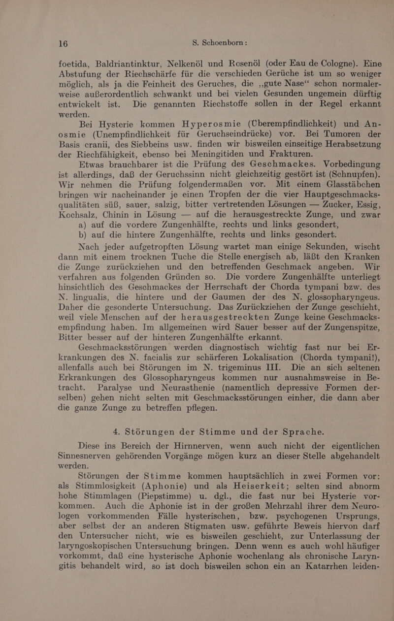 foetida, Baldriantinktur, Nelkenöl und Rosenöl (oder Eau de Cologne). Eine Abstufung der Riechschärfe für die verschieden Gerüche ist um so weniger möglich, als ja die Feinheit des Geruches, die ‚gute Nase‘ schon normaler- weise außerordentlich schwankt und bei vielen Gesunden ungemein dürftig entwickelt ist. Die genannten Riechstoffe sollen in der Regel erkannt werden. Bei Hysterie kommen Hyperosmie (Überempfindlichkeit) und An- osmie (Unempfindlichkeit für Geruchseindrücke) vor. Bei Tumoren der Basis cranii, des Siebbeins usw. finden wir bisweilen einseitige Herabsetzung der Riechfähigkeit, ebenso bei Meningitiden und Frakturen. Etwas brauchbarer ist die Prüfung des Geschmackes. Vorbedingung ist allerdings, daß der Geruchssinn nicht gleichzeitig gestört ist (Schnupfen). Wir nehmen die Prüfung folgendermaßen vor. Mit einem Glasstäbchen bringen wir nacheinander je einen Tropfen der die vier Hauptgeschmacks- qualitäten süß, sauer, salzig, bitter vertretenden Lösungen — Zucker, Essig, Kochsalz, Chinin in Lösung — auf die herausgestreckte Zunge, und zwar a) auf die vordere Zungenhälfte, rechts und links gesondert, b) auf die hintere Zungenhälfte, rechts und links gesondert. Nach jeder aufgetropften Lösung wartet man einige Sekunden, wischt dann mit einem trocknen Tuche die Stelle energisch ab, läßt den Kranken die Zunge zurückziehen und den betreffenden Geschmack angeben. Wir verfahren aus folgenden Gründen so. Die vordere Zungenhälfte unterliegt hinsichtlich des Geschmackes der Herrschaft der Chorda tympani bzw. des N. lingualis, die hintere und der Gaumen der des N. glossopharyngeus. Daher die gesonderte Untersuchung. Das Zurückziehen der Zunge geschieht, weil viele Menschen auf der herausgestreckten Zunge keine Geschmacks- empfindung haben. Im allgemeinen wird Sauer besser auf der Zungenspitze, Bitter besser auf der hinteren Zungenhälfte erkannt. | Geschmacksstörungen werden diagnostisch wichtig fast nur bei Er- krankungen des N. facialis zur schärferen Lokalisation (Chorda tympani!), allenfalls auch bei Störungen im N. trigeminus III. Die an sich seltenen Erkrankungen des Glossopharyngeus kommen nur ausnahmsweise in Be- tracht. Paralyse und Neurasthenie (namentlich depressive Formen der- selben) gehen nicht selten mit Geschmacksstörungen einher, die dann aber die ganze Zunge zu betreffen pflegen. 4. Störungen der Stimme und der Sprache. Diese ins Bereich der Hirnnerven, wenn auch nicht der eigentlichen Sinnesnerven gehörenden Vorgänge mögen kurz an dieser Stelle abgehandelt werden. Störungen der Stimme kommen hauptsächlich in zwei Formen vor: als Stimmlosigkeit (Aphonie) und als Heiserkeit; selten sind abnorm hohe Stimmlagen (Piepstimme) u. dgl., die fast nur bei Hysterie vor- kommen. Auch die Aphonie ist in der großen Mehrzahl ihrer dem Neuro- logen vorkommenden Fälle hysterischen, bzw. psychogenen Ursprungs, aber selbst der an anderen Stigmaten usw. geführte Beweis hiervon darf den Untersucher nicht, wie es bisweilen geschieht, zur Unterlassung der laryngoskopischen Untersuchung bringen. Denn wenn es auch wohl häufiger vorkommt, daß eine hysterische Aphonie wochenlang als chronische Laryn- gitis behandelt wird, so ist doch bisweilen schon ein an Katarrhen leiden-