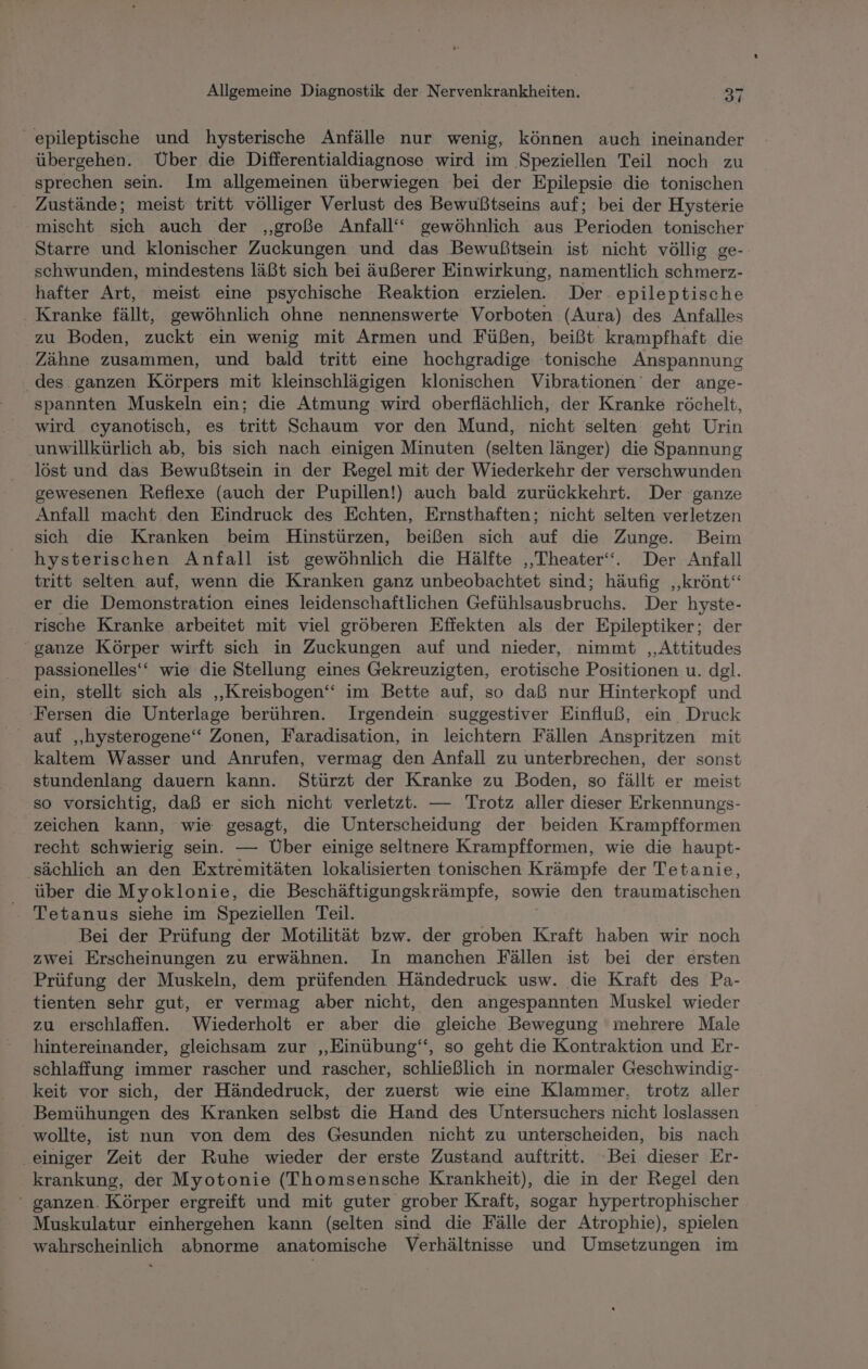 epileptische und hysterische Anfälle nur wenig, können auch ineinander übergehen. Über die Differentialdiagnose wird im Speziellen Teil noch zu sprechen sein. Im allgemeinen überwiegen bei der Epilepsie die tonischen Zustände; meist tritt völliger Verlust des Bewußtseins auf; bei der Hysterie mischt sich auch der ‚große Anfall‘‘ gewöhnlich aus Perioden tonischer Starre und klonischer Zuckungen und das Bewußtsein ist nicht völlig ge- schwunden, mindestens läßt sich bei äußerer Einwirkung, namentlich schmerz- hafter Art, meist eine psychische Reaktion erzielen. Der epileptische . Kranke fällt, gewöhnlich ohne nennenswerte Vorboten (Aura) des Anfalles zu Boden, zuckt ein wenig mit Armen und Füßen, beißt krampfhaft die Zähne zusammen, und bald tritt eine hochgradige tonische Anspannung des. ganzen Körpers mit kleinschlägigen klonischen Vibrationen der ange- spannten Muskeln ein; die Atmung wird oberflächlich, der Kranke röchelt, wird cyanotisch, es tritt Schaum vor den Mund, nicht selten geht Urin ‚unwillkürlich ab, bis sich nach einigen Minuten (selten länger) die Spannung löst und das Bewußtsein in der Regel mit der Wiederkehr der verschwunden gewesenen Reflexe (auch der Pupillen!) auch bald zurückkehrt. Der ganze Anfall macht den Eindruck des Echten, Ernsthaften; nicht selten verletzen sich die Kranken beim Hinstürzen, beißen sich auf die Zunge. Beim hysterischen Anfall ist gewöhnlich die Hälfte ‚Theater‘. Der Anfall tritt selten auf, wenn die Kranken ganz unbeobachtet sind; häufig ‚‚krönt‘“ er die Demonstration eines leidenschaftlichen Gefühlsausbruchs. Der hyste- rische Kranke arbeitet mit viel gröberen Effekten als der Epileptiker; der ganze Körper wirft sich in Zuckungen auf und nieder, nimmt ‚Attitudes passionelles‘‘ wie die Stellung eines Gekreuzigten, erotische Positionen u. dgl. ein, stellt sich als „Kreisbogen‘ im Bette auf, so daß nur Hinterkopf und ‚Fersen die Unterlage berühren. Irgendein:. suggestiver Einfluß, ein Druck auf „hysterogene“ Zonen, Faradisation, in leichtern Fällen Anspritzen mit kaltem Wasser und Anrufen, vermag den Anfall zu unterbrechen, der sonst stundenlang dauern kann. Stürzt der Kranke zu Boden, so fällt er meist so vorsichtig, daß er sich nicht verletzt. — Trotz aller dieser Erkennungs- zeichen kann, wie gesagt, die Unterscheidung der beiden Krampfformen recht schwierig sein. — Über einige seltnere Krampfformen, wie die haupt- ‚sächlich an den Extremitäten lokalisierten tonischen Krämpfe der Tetanie, über die Myoklonie, die Beschäftigungskrämpfe, sowie den traumatischen Tetanus siehe im Speziellen Teil. Bei der Prüfung der Motilität bzw. der eh Kraft haben wir noch zwei Erscheinungen zu erwähnen. In manchen Fällen ist bei der ersten Prüfung der Muskeln, dem prüfenden Händedruck usw. die Kraft des Pa- tienten sehr gut, er vermag aber nicht, den angespannten Muskel wieder zu erschlaffen. Wiederholt er aber die gleiche Bewegung mehrere Male hintereinander, gleichsam zur ‚„Einübung‘, so geht die Kontraktion und Er- schlaffung immer rascher und rascher, schließlich in normaler Geschwindig- keit vor sich, der Händedruck, der zuerst wie eine Klammer, trotz aller Bemühungen des Kranken selbst die Hand des Untersuchers nicht loslassen wollte, ist nun von dem des Gesunden nicht zu unterscheiden, bis nach ‚einiger Zeit der Ruhe wieder der erste Zustand auftritt. ‘Bei dieser Er- krankung, der Myotonie (Thomsensche Krankheit), die in der Regel den ‘“ ganzen. Körper ergreift und mit guter grober Kraft, sogar hypertrophischer Muskulatur einhergehen kann (selten sind die Fälle der Atrophie), spielen wahrscheinlich abnorme anatomische Verhältnisse und Umsetzungen im