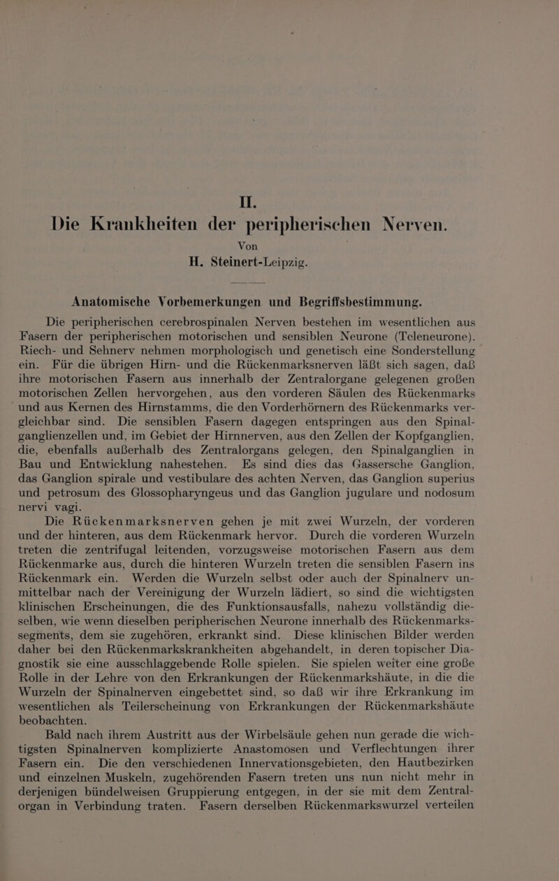 u. Die Krankheiten der peripherischen Nerven. Von H. Steinert-Leipzig. Anatomische Vorbemerkungen und Begriffsbestimmung. Die peripherischen cerebrospinalen Nerven bestehen im wesentlichen aus Fasern der peripherischen motorischen und sensiblen Neurone (Teleneurone). Riech- und Sehnerv nehmen morphologisch und genetisch eine Sonderstellung ein. Für die übrigen Hirn- und die Rückenmarksnerven läßt sich sagen, daß ihre motorischen Fasern aus innerhalb der Zentralorgane gelegenen großen motorischen Zellen hervorgehen, aus den vorderen Säulen des Rückenmarks und aus Kernen des Hirnstamms, die den Vorderhörnern des Rückenmarks ver- gleichbar sind. Die sensiblen Fasern dagegen entspringen aus den Spinal- ganglienzellen und, im Gebiet der Hirnnerven, aus den Zellen der Kopfganglien, die, ebenfalls außerhalb des Zentralorgans gelegen, den Spinalganglien in Bau und Entwicklung nahestehen. Es sind dies das (Gassersche Ganglion, das Ganglion spirale und vestibulare des achten Nerven, das Ganglion superius und petrosum des Glossopharyngeus und das Ganglion jugulare und nodosum nervi vagi. Die Rückenmarksnerven gehen je mit zwei Wurzeln, der vorderen und der hinteren, aus dem Rückenmark hervor. Durch die vorderen Wurzeln treten die zentrifugal leitenden, vorzugsweise motorischen Fasern aus dem Rückenmarke aus, durch die hinteren Wurzeln treten die sensiblen Fasern ins Rückenmark ein. Werden die Wurzeln selbst oder auch der Spinalnerv un- mittelbar nach der Vereinigung der Wurzeln lädiert, so sind die wichtigsten klinischen Erscheinungen, die des Funktionsausfalls, nahezu vollständig die- selben, wie wenn dieselben peripherischen Neurone innerhalb des Rückenmarks- segments, dem sie zugehören, erkrankt sind. Diese klinischen Bilder werden daher bei den Rückenmarkskrankheiten abgehandelt, in deren topischer Dia- gnostik sie eine ausschlaggebende Rolle spielen. Sie spielen weiter eine große Rolle in der Lehre von den Erkrankungen der Rückenmarkshäute, in die die Wurzeln der Spinalnerven eingebettet sind, so daß wir ihre Erkrankung im wesentlichen als Teilerscheinung von Erkrankungen der Rückenmarkshäute beobachten. Bald nach ihrem Austritt aus der Wirbelsäule gehen nun gerade die wich- tigsten Spinalnerven komplizierte Anastomosen und Verflechtungen ihrer Fasern ein. Die den verschiedenen Innervationsgebieten, den Hautbezirken und einzelnen Muskeln, zugehörenden Fasern treten uns nun nicht mehr in derjenigen bündelweisen Gruppierung entgegen, in der sie mit dem Zentral- organ in Verbindung traten. Fasern derselben Rückenmarkswurzel verteilen