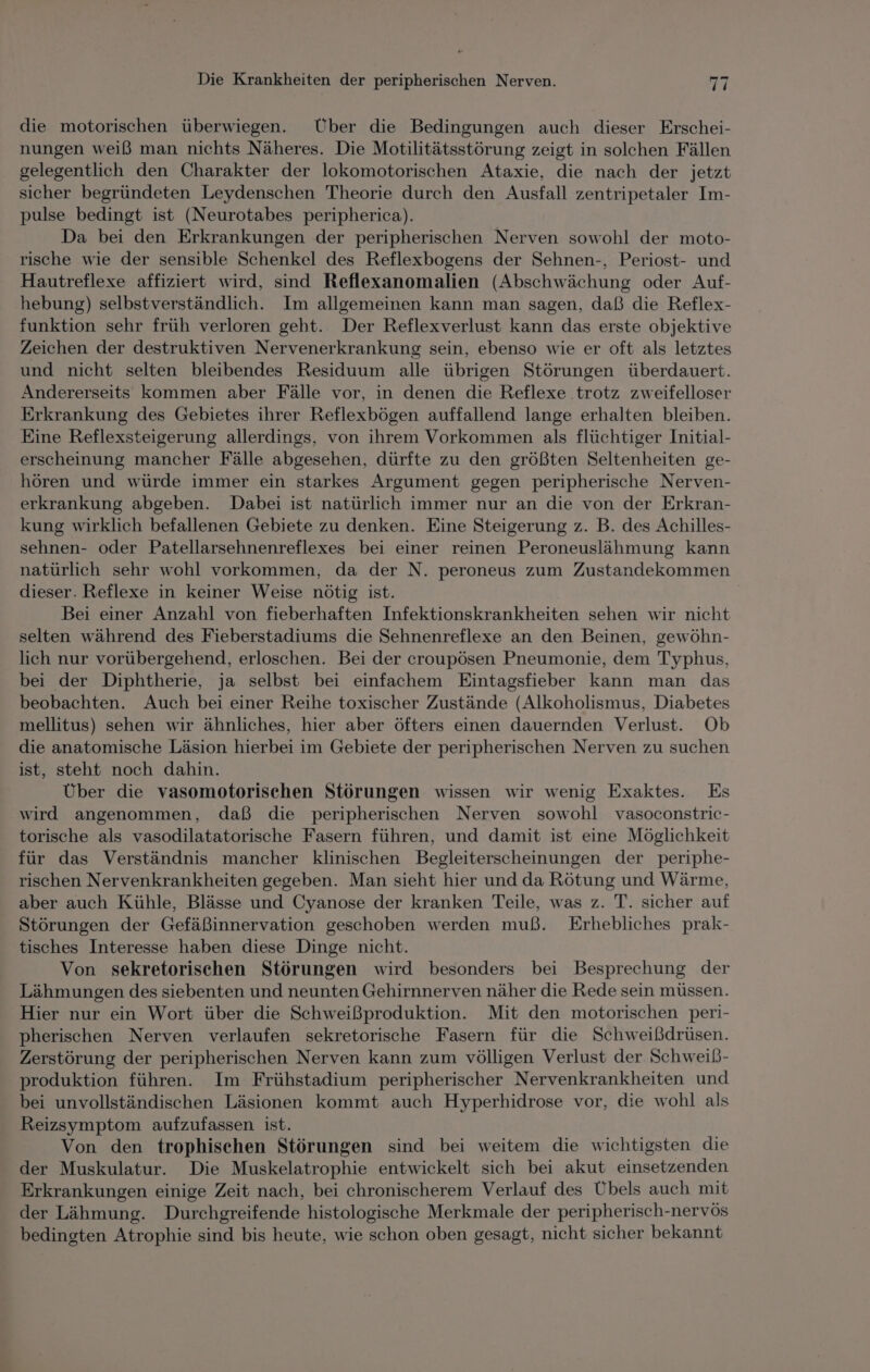 die motorischen überwiegen. Über die Bedingungen auch dieser Erschei- nungen weiß man nichts Näheres. Die Motilitätsstörung zeigt in solchen Fällen gelegentlich den Charakter der lokomotorischen Ataxie, die nach der jetzt sicher begründeten Leydenschen Theorie durch den Ausfall zentripetaler Im- pulse bedingt ist (Neurotabes peripherica). Da bei den Erkrankungen der peripherischen Nerven sowohl der moto- rische wie der sensible Schenkel des Reflexbogens der Sehnen-, Periost- und Hautreflexe affiziert wird, sind Reflexanomalien (Abschwächung oder Auf- hebung) selbstverständlich. Im allgemeinen kann man sagen, daß die Reflex- funktion sehr früh verloren geht. Der Reflexverlust kann das erste objektive Zeichen der destruktiven Nervenerkrankung sein, ebenso wie er oft als letztes und nicht selten bleibendes Residuum alle übrigen Störungen überdauert. Andererseits kommen aber Fälle vor, in denen die Reflexe trotz zweifelloser Erkrankung des Gebietes ihrer Reflexbögen auffallend lange erhalten bleiben. Eine Reflexsteigerung allerdings, von ihrem Vorkommen als flüchtiger Initial- erscheinung mancher Fälle abgesehen, dürfte zu den größten Seltenheiten ge- hören und würde immer ein starkes Argument gegen peripherische Nerven- erkrankung abgeben. Dabei ist natürlich immer nur an die von der Erkran- kung wirklich befallenen Gebiete zu denken. Eine Steigerung z. B. des Achilles- sehnen- oder Patellarsehnenreflexes bei einer reinen Peroneuslähmung kann natürlich sehr wohl vorkommen, da der N. peroneus zum Zustandekommen dieser. Reflexe in keiner Weise nötig ist. Bei einer Anzahl von fieberhaften Infektionskrankheiten sehen wir nicht selten während des Fieberstadiums die Sehnenreflexe an den Beinen, gewöhn- lich nur vorübergehend, erloschen. Bei der croupösen Pneumonie, dem Typhus, bei der Diphtherie, ja selbst bei einfachem Eintagsfieber kann man das beobachten. Auch bei einer Reihe toxischer Zustände (Alkoholismus, Diabetes mellitus) sehen wir ähnliches, hier aber öfters einen dauernden Verlust. Ob die anatomische Läsion hierbei im Gebiete der peripherischen Nerven zu suchen ist, steht noch dahin. Über die vasomotorischen Störungen wissen wir wenig Exaktes. Es wird angenommen, daß die peripherischen Nerven sowohl vasoconstric- torische als vasodilatatorische Fasern führen, und damit ist eine Möglichkeit für das Verständnis mancher klinischen Begleiterscheinungen der periphe- rischen Nervenkrankheiten gegeben. Man sieht hier und da Rötung und Wärme, aber auch Kühle, Blässe und Cyanose der kranken Teile, was z. T. sicher auf Störungen der Gefäßinnervation geschoben werden muß. Erhebliches prak- tisches Interesse haben diese Dinge nicht. Von sekretorischen Störungen wird besonders bei Besprechung der Lähmungen des siebenten und neunten Gehirnnerven näher die Rede sein müssen. Hier nur ein Wort über die Schweißproduktion. Mit den motorischen peri- pherischen Nerven verlaufen sekretorische Fasern für die Schweißdrüsen. Zerstörung der peripherischen Nerven kann zum völligen Verlust der Schweiß- produktion führen. Im Frühstadium peripherischer Nervenkrankheiten und bei unvollständischen Läsionen kommt auch Hyperhidrose vor, die wohl als Reizsymptom aufzufassen ist. Von den trophisehen Störungen sind bei weitem die wichtigsten die der Muskulatur. Die Muskelatrophie entwickelt sich bei akut einsetzenden Erkrankungen einige Zeit nach, bei chronischerem Verlauf des Übels auch mit der Lähmung. Durchgreifende histologische Merkmale der peripherisch-nervös bedingten Atrophie sind bis heute, wie schon oben gesagt, nicht sicher bekannt