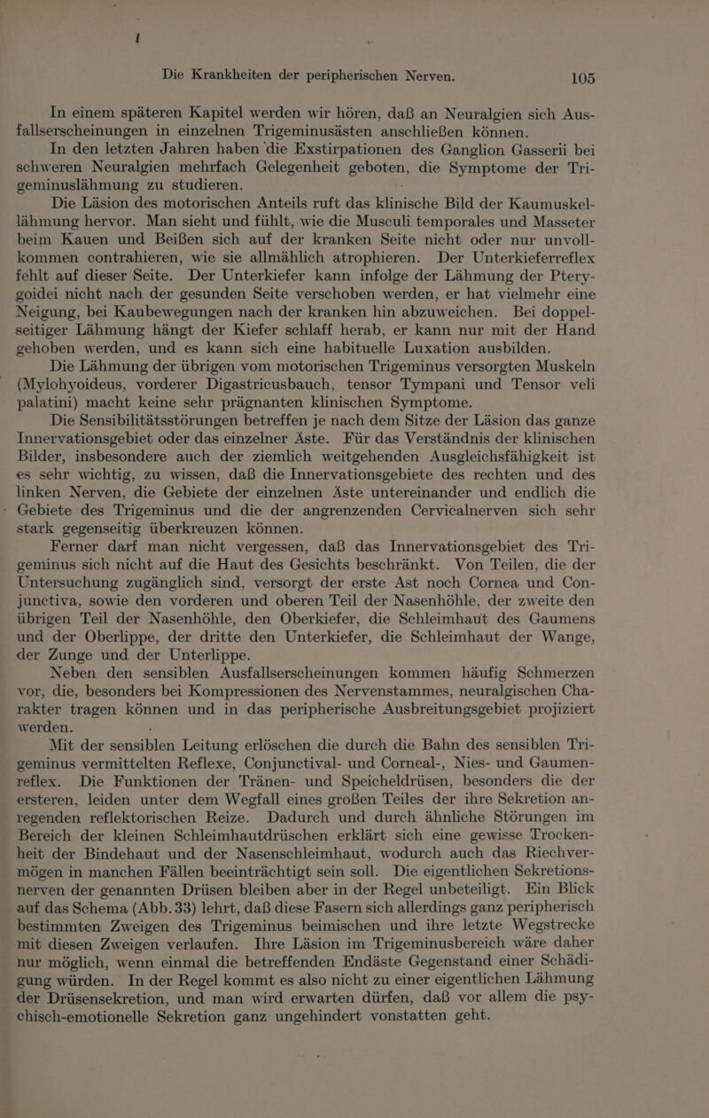In einem späteren Kapitel werden wir hören, daß an Neuralgien sich Aus- fallserscheinungen in einzelnen Trigeminusästen anschließen können. In den letzten Jahren haben die Exstirpationen des Ganglion Gasserii bei schweren Neuralgien mehrfach Gelegenheit en die Symptome der Tri- geminuslähmung zu studieren. Die Läsion des motorischen Anteils ruft das klinische Bild der Kaumuskel- lähmung hervor. Man sieht und fühlt, wie die Musculi temporales und Masseter beim Kauen und Beißen sich auf der kranken Seite nicht oder nur unvoll- kommen contrahieren, wie sie allmählich atrophieren. Der Unterkieferreflex fehlt auf dieser Seite. Der Unterkiefer kann infolge der Lähmung der Ptery- goidei nicht nach der gesunden Seite verschoben werden, er hat vielmehr eine Neigung, bei Kaubewegungen nach der kranken hin abzuweichen. Bei doppel- seitiger Lähmung hängt der Kiefer schlaff herab, er kann nur mit der Hand gehoben werden, und es kann sich eine habituelle Luxation ausbilden. Die Lähmung der übrigen vom motorischen Trigeminus versorgten Muskeln (Mylohyoideus, vorderer Digastricusbauch, tensor Tympani und Tensor veli palatini) macht keine sehr prägnanten klinischen Symptome. Die Sensibilitätsstörungen betreffen je nach dem Sitze der Läsion das ganze Innervationsgebiet oder das einzelner Äste. Für das Verständnis der klinischen Bilder, insbesondere auch der ziemlich weitgehenden Ausgleichsfähigkeit ist es sehr wichtig, zu wissen, daß die Innervationsgebiete des rechten und des linken Nerven, die Gebiete der einzelnen Äste untereinander und endlich die - Gebiete des Trigeminus und die der angrenzenden Cervicalnerven sich sehr stark gegenseitig überkreuzen können. Ferner darf man nicht vergessen, daß das Innervationsgebiet des Tri- geminus sich nicht auf die Haut des Gesichts beschränkt. Von Teilen, die der Untersuchung zugänglich sind, versorgt der erste Ast noch Cornea und Con- junctiva, sowie den vorderen und oberen Teil der Nasenhöhle, der zweite den übrigen Teil der Nasenhöhle, den Oberkiefer, die Schleimhaut des Gaumens und der Oberlippe, der dritte den Unterkiefer, die Schleimhaut der Wange, der Zunge und der Unterlippe. Neben den sensiblen Ausfallserscheinungen kommen häufig Schmerzen vor, die, besonders bei Kompressionen des Nervenstammes, neuralgischen Cha- rakter tragen können und in das peripherische Ausbreitungsgebiet projiziert werden. Mit der an bien Leitung erlöschen die durch die Bahn des sensiblen Tri- geminus vermittelten Reflexe, Conjunctival- und Corneal-, Nies- und Gaumen- reflex. Die Funktionen der Tränen- und Speicheldrüsen, besonders die der ersteren, leiden unter dem Wegfall eines großen Teiles der ihre Sekretion an- - regenden reflektorischen Reize. Dadurch und durch ähnliche Störungen im Bereich der kleinen Schleimhautdrüschen erklärt sich eine gewisse Trocken- heit der Bindehaut und der Nasenschleimhaut, wodurch auch das Riechver- mögen in manchen Fällen beeinträchtigt sein soll. Die eigentlichen Sekretions- nerven der genannten Drüsen bleiben aber in der Regel unbeteiligt. Ein Blick auf das Schema (Abb.33) lehrt, daß diese Fasern sich allerdings ganz peripherisch bestimmten Zweigen des Trigeminus beimischen und ihre letzte Wegstrecke mit diesen Zweigen verlaufen. Ihre Läsion im Trigeminusbereich wäre daher nur möglich, wenn einmal die betreffenden Endäste Gegenstand einer Schädi- gung würden. In der Regel kommt es also nicht zu einer eigentlichen Lähmung der Drüsensekretion, und man wird erwarten dürfen, daß vor allem die psy- chisch-emotionelle Sekretion ganz ungehindert vonstatten geht.