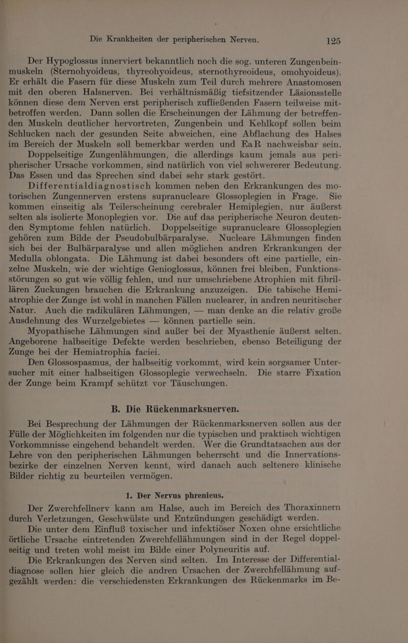 Der Hypoglossus innerviert bekanntlich noch die sog. unteren Zungenbein- muskeln (Sternohyoideus, thyreohyoideus, sternothyreoideus, omohyoideus). Er erhält die Fasern für diese Muskeln zum Teil durch mehrere Anastomosen mit den oberen Halsnerven. Bei verhältnismäßig tiefsitzender Läsionsstelle können diese dem Nerven erst peripherisch zufließenden Fasern teilweise mit- betroffen werden. Dann sollen die Erscheinungen der Lähmung der betreffen- den Muskeln deutlicher hervortreten, Zungenbein und Kehlkopf sollen beim Schlucken nach der gesunden Seite abweichen, eine Abflachung des Halses im Bereich der Muskeln soll bemerkbar werden und EaR nachweisbar sein. Doppelseitige Zungenlähmungen, die allerdings kaum jemals aus peri- pherischer Ursache vorkommen, sind natürlich von viel schwererer Bedeutung. Das Essen und das Sprechen sind dabei sehr stark gestört. Differentialdiagnostisch kommen neben den Erkrankungen des mo- torischen Zungennerven erstens supranucleare Glossoplegien in Frage. Sie kommen einseitig als Teilerscheinung cerebraler Hemiplegien, nur äußerst selten als isolierte Monoplegien vor. Die auf das peripherische Neuron deuten- den Symptome fehlen natürlich. Doppelseitige supranucleare Glossoplegien gehören zum Bilde der Pseudobulbärparalyse.. Nucleare Lähmungen finden sich bei der Bulbärparalyse und allen möglichen andren Erkrankungen der Medulla oblongata. Die Lähmung ist dabei besonders oft eine partielle, ein- zelne Muskeln, wie der wichtige Genioglossus, können frei bleiben, Funktions- störungen so gut wie völlig fehlen, und nur umschriebene Atrophien mit fibril- lären Zuckungen brauchen die Erkrankung anzuzeigen. Die tabische Hemi- atrophie der Zunge ist wohl in manchen Fällen nuclearer, in andren neuritischer Natur. Auch die radikulären Lähmungen, — man denke an die relativ große Ausdehnung des Wurzelgebietes — können partielle sein. Myopathische Lähmungen sind außer bei der Myasthenie äußerst selten. Angeborene halbseitige Defekte werden beschrieben, ebenso Beteiligung der Zunge bei der Hemiatrophia faciei. Den Glossospasmus, der halbseitig vorkommt, wird kein sorgsamer Unter- sucher mit einer halbseitigen Glossoplegie verwechseln. Die starre Fixation der Zunge beim Krampf schützt vor Täuschungen. B. Die Rückenmarksnerven. Bei Besprechung der Lähmungen der Rückenmarksnerven sollen aus der Fülle der Möglichkeiten im folgenden nur die typischen und praktisch wichtigen Vorkommnisse eingehend behandelt werden. Wer die Grundtatsachen aus der Lehre von den peripherischen Lähmungen beherrscht und die Innervations- bezirke der einzelnen Nerven kennt, wird danach auch seltenere klinische Bilder richtig zu beurteilen vermögen. 1. Der Nervus phrenieus. Der Zwerchfellnerv kann am Halse, auch im Bereich des Thoraxinnern durch Verletzungen, Geschwülste und Entzündungen geschädigt werden. Die unter dem Einfluß toxischer und infektiöser Noxen ohne ersichtliche örtliche Ursache eintretenden Zwerchfellähmungen sind in der Regel doppel- seitig und treten wohl meist im Bilde einer Polyneuritis auf. Die Erkrankungen des Nerven sind selten. Im Interesse der Differential- diagnose sollen hier gleich die andren Ursachen der Zwerchfellähmung auf- gezählt werden: die verschiedensten Erkrankungen des Rückenmarks im Be-