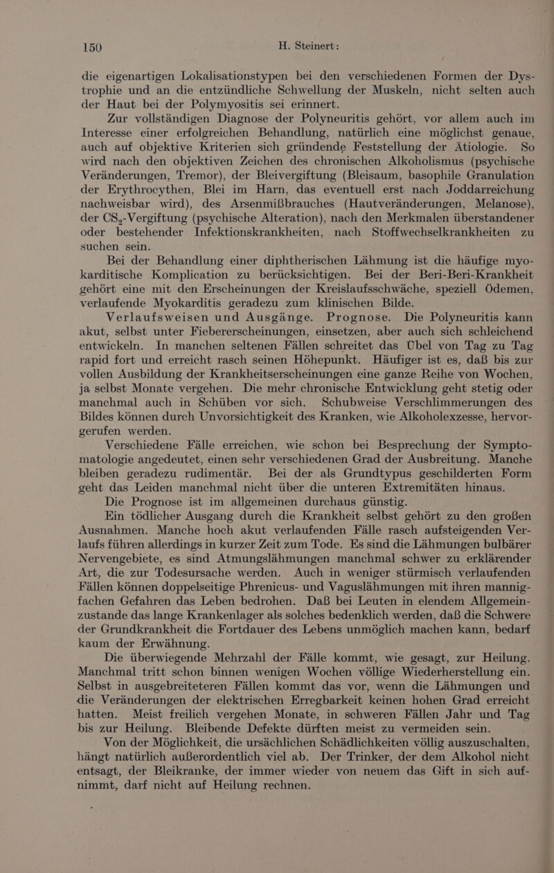 die eigenartigen Lokalisationstypen bei den verschiedenen Formen der Dys- trophie und an die entzündliche Schwellung der Muskeln, nicht selten auch der Haut bei der Polymyositis sei erinnert. Zur vollständigen Diagnose der Polyneuritis gehört, vor allem auch im Interesse einer erfolgreichen Behandlung, natürlich eine möglichst genaue, auch auf objektive Kriterien sich gründende Feststellung der Ätiologie. So wird nach den objektiven Zeichen des chronischen Alkoholismus (psychische Veränderungen, Tremor), der Bleivergiftung (Bleisaum, basophile Granulation der Erythrocythen, Blei im Harn, das eventuell erst nach Joddarreichung nachweisbar wird), des Arsenmißbrauches (Hautveränderungen, Melanose), der CS,-Vergiftung (psychische Alteration), nach den Merkmalen überstandener oder bestehender Infektionskrankheiten, nach Stoffwechselkrankheiten zu suchen sein. Bei der Behandlung einer diphtherischen Lähmung ist die häufige myo- karditische Komplication zu berücksichtigen. Bei der Beri-Beri-Krankheit gehört eine mit den Erscheinungen der Kreislaufsschwäche, speziell Ödemen, verlaufende Myokarditis geradezu zum klinischen Bilde. Verlaufsweisen und Ausgänge. Prognose. Die Polyneuritis kann akut, selbst unter Fiebererscheinungen, einsetzen, aber auch sich schleichend entwickeln. In manchen seltenen Fällen schreitet das Übel von Tag zu Tag rapid fort und erreicht rasch seinen Höhepunkt. Häufiger ist es, daß bis zur vollen Ausbildung der Krankheitserscheinungen eine ganze Reihe von Wochen, ja selbst Monate vergehen. Die mehr.chronische Entwicklung geht stetig oder manchmal auch in Schüben vor sich. Schubweise Verschlimmerungen des Bildes können durch Unvorsichtigkeit des Kranken, wie Alkoholexzesse, hervor- gerufen werden. Verschiedene Fälle erreichen, wie schon bei Besprechung der Sympto- matologie angedeutet, einen sehr verschiedenen Grad der Ausbreitung. Manche bleiben geradezu rudimentär. Bei der als Grundtypus geschilderten Form geht das Leiden manchmal nicht über die unteren Extremitäten hinaus. Die Prognose ist im allgemeinen durchaus günstig. Ein tödlicher Ausgang durch die Krankheit selbst gehört zu den großen Ausnahmen. Manche hoch akut verlaufenden Fälle rasch aufsteigenden Ver- laufs führen allerdings in kurzer Zeit zum Tode. Es sind die Lähmungen bulbärer Nervengebiete, es sind Atmungslähmungen manchmal schwer zu erklärender Art, die zur Todesursache werden. Auch in weniger stürmisch verlaufenden Fällen können doppelseitige Phrenicus- und Vaguslähmungen mit ihren mannig- fachen Gefahren das Leben bedrohen. Daß bei Leuten in elendem Allgemein- zustande das lange Krankenlager als solches bedenklich werden, daß die Schwere der Grundkrankheit die Fortdauer des Lebens unmöglich machen kann, bedarf kaum der Erwähnung. Die überwiegende Mehrzahl der Fälle kommt, wie gesagt, zur Heilung. Manchmal tritt schon binnen wenigen Wochen völlige Wiederherstellung ein. Selbst in ausgebreiteteren Fällen kommt das vor, wenn die Lähmungen und die Veränderungen der elektrischen Erregbarkeit keinen hohen Grad erreicht hatten. Meist freilich vergehen Monate, in schweren Fällen Jahr und Tag bis zur Heilung. Bleibende Defekte dürften meist zu vermeiden sein. Von der Möglichkeit, die ursächlichen Schädlichkeiten völlig auszuschalten, hängt natürlich außerordentlich viel ab. Der Trinker, der dem Alkohol nicht entsagt, der Bleikranke, der immer wieder von neuem das Gift in sich auf- nimmt, darf nicht auf Heilung rechnen.