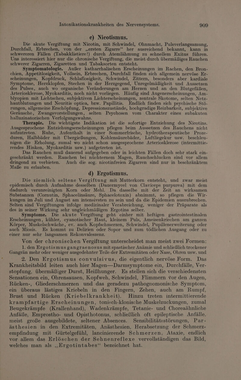 ce) Nicotismus. Die akute Vergiftung mit Nicotin, mit Schwindel, Ohnmacht, Pulsverlangsamung, Durchfall, Erbrechen, von der ‚ersten Zigarre‘ her ausreichend bekannt, kann in schwereren Fällen (Tabakklistiere!) durch Atemlähmung zu schnellem Exitus führen. Uns interessiert hier nur die chronische Vergiftung, die meist durch übermäßiges Rauchen schwerer Zigarren, Zigaretten und Tabaksorten entsteht. Symptomatologie. Außer katharrhalischen Erscheinungen im Rachen, den Bron- chien, Appetitlosigkeit, Vollsein, Erbrechen, Durchfall finden sich allgemein nervöse Er- scheinungen, Kopfdruck, Schlaflosigkeit, Schwindel, Zittern, besonders aber kardiale Symptome, Herzklopfen, Stechen in der Herzgegend, Unregelmäßigkeit und Aussetzen des Pulses, auch wo organische Veränderungen am Herzen und an den Blutgefäßen, Arteriosklerose, Myokarditis, noch nicht vorliegen. Häufig sind Augenerscheinungen, Am- blyopien mit Lichtscheu, subjektiven Lichterscheinungen, zentrale Skotome, selten Netz- hautblutungen und Neuritis- optica, bzw. Papillitis. Endlich finden sich psychische Stö- rungen, allgemeine Erschöpfung, Depressionszustände, hochgradige Reizbarkeit, subjektive Geräusche, Zwangsvorstellungen, selten Psychosen vom Charakter eines subakuten halluzinatorischen Verfolgungswahns. Therapie. Die wichtigste Indikation ist die sofortige Entziehung des Nicotins. Ausgesprochene Entziehungserscheinungen pflegen beim Aussetzen des Rauchens nicht aufzutreten. Ruhe, Aufenthalt in einer Sommerfrische, hydrotherapeutische Proze- duren, Halbbäder mit Übergießungen, Kohlensäurebäder, Luftliegekur usw. beschleu- nigen die Erholung, zumal wo nicht schon ausgesprochene Arteriosklerose (intermittie- rendes Hinken, Myokarditis usw.) aufgetreten ist. Das Rauchen muß dauernd aufgegeben oder in leichten Fällen doch sehr stark ein- geschränkt werden. Rauchen bei nüchternem Magen, Rauchschlucken sind vor allem dringend zu verbieten. Auch die sog. nicotinfreien Zigarren sind nur in beschränktem Maße zu erlauben. d) Ergotismus. Die ziemlich seltene Vergiftung mit Mutterkorn entsteht, und zwar meist epidemisch durch Aufnahme desselben (Dauermycel von Claviceps purpurea) mit dem dadurch verunreinigten Korn oder Mehl. Da dasselbe mit der Zeit an wirksamen Substanzen (Cornutin, Sphacelinsäure, Sphacelotoxin) abnimmt, so pflegen die Wir- kungen im Juli und August am intensivsten zu sein und da die Epidemien auszubrechen. Selten sind Vergiftungen infolge medizinaler Verabreichung, weniger der Präparate als des in seiner Wirkung sehr ungleichmäßigen Ergotins selber. Symptome. Die akute Vergiftung geht einher mit heftigen gastrointestinalen Erscheinungen, kühler, cyanotischer Haut, kleinem Puls, Ameisenkriechen am ganzen Körper, Muskelschwäche, ev. auch Kopfschmerzen, Schwindel, Pupillenerweiterung oder auch Miosis. Es kommt zu Delirien oder Sopor und zum tödlichen Ausgang oder zu einer nur sehr langsamen Rekonvaleszenz. Von der chronischen Vergiftung unterscheidet man meist zwei Formen: 1. den Ergotismus gangraenosus mit spastischer Anämie und schließlich trockener Gangrän mehr oder weniger ausgedehnter Teile der Extremitäten oder Nase, Ohren usw. und 2. Den Ergotismus convulsivus, die eigentlich nervöse Form. Das Krankheitsbild leiten auch hier Magen—Darmsymptome ein, Durchfälle, Ver- stopfung, übermäßiger Durst, Heißhunger. Es stellen sich die verschiedensten Sensationen ein, Ohrensausen, Kopfweh, Schwindel, Flimmern vor den Augen, Rücken-, Gliederschmerzen und das geradezu pathognomonische Symptom, ein überaus lästiges Kriebeln in den Fingern, Zehen, auch am Rumpf, Brust und Rücken (Kriebelkrankheit). Hinzu treten intermittierende krampfartige Erscheinungen, tonisch-klonische Muskelzuckungen, zumal Beugekrämpfe (Krallenhand), Wadenkrämpfe, Tetanie- und Choreaähnliche Anfälle, Emprostho- und Opisthotonus, schließlich oft epileptische Anfälle, meist große ausgebildete, seltener Absences. Sensibilitätsstörungen, Par- ästhesien in den Extremitäten, Anästhesien, Herabsetzung der Schmerz- empfindung mit Gürtelgefühl, lancinierende Schmerzen, Ataxie, endlich vor allem das Erlöschen der Sehnenreflexe vervollständigen das Bild, welches man als „‚Ergotintabes‘ bezeichnet hat.