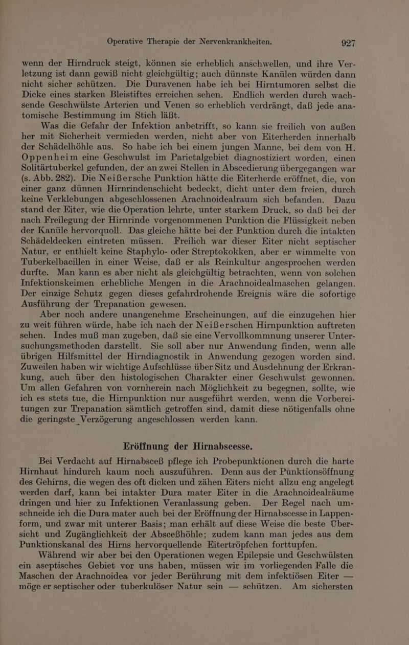 wenn der Hirndruck steigt, können sie erheblich anschwellen, und ihre Ver- letzung ist dann gewiß nicht gleichgültig; auch dünnste Kanülen würden dann nicht sicher schützen. Die Duravenen habe ich bei Hirntumoren selbst die Dicke eines starken Bleistiftes erreichen sehen. Endlich werden durch wach- sende Geschwülste Arterien und Venen so erheblich verdrängt, daß jede ana- tomische Bestimmung im Stich läßt. Was die Gefahr der Infektion anbetrifft, so kann sie freilich von außen her mit Sicherheit vermieden werden, nicht aber von Eiterherden innerhalb der Schädelhöhle aus. So habe ich bei einem jungen Manne, bei dem von H. Oppenheim eine Geschwulst im Parietalgebiet diagnostiziert worden, einen Solitärtuberkel gefunden, der an zwei Stellen in Abscedierung übergegangen war (s. Abb. 282). Die Neißersche Punktion hätte die Eiterherde eröffnet, die, von einer ganz dünnen Hirnrindenschicht bedeckt, dicht unter dem freien, durch keine Verklebungen abgeschlossenen Arachnoidealraum sich befanden. Dazu stand der Eiter, wie die Operation lehrte, unter starkem Druck, so daß bei der nach Freilegung der Hirnrinde vorgenommenen Punktion die Flüssigkeit neben der Kanüle hervorquoll. Das gleiche hätte bei der Punktion durch die intakten Schädeldecken eintreten müssen. Freilich war dieser Eiter nicht septischer Natur, er enthielt keine Staphylo- oder Streptokokken, aber er wimmelte von Tuberkelbacillen in einer Weise, daß er als Reinkultur angesprochen werden durfte. Man kann es aber nicht als gleichgültig betrachten, wenn von solchen Infektionskeimen erhebliche Mengen in die Arachnoidealmaschen gelangen. Der einzige Schutz gegen dieses gefahrdrohende Ereignis wäre die sofortige Ausführung der Trepanation gewesen. Aber noch andere unangenehme Erscheinungen, auf die einzugehen hier zu weit führen würde, habe ich nach der Neißerschen Hirnpunktion auftreten sehen. Indes muß man zugeben, daß sie eine Vervollkommnung unserer Unter- suchungsmethoden darstellt. Sie soll aber nur Anwendung finden, wenn alle übrigen Hilfsmittel der Hirndiagnostik in Anwendung gezogen worden sind. Zuweilen haben wir wichtige Aufschlüsse über Sitz und Ausdehnung der Erkran- kung, auch über den histologischen Charakter einer Geschwulst gewonnen. Um allen Gefahren von vornherein nach Möglichkeit zu begegnen, sollte, wie ich es stets tue, die Hirnpunktion nur ausgeführt werden, wenn die Vorberei- tungen zur Trepanation sämtlich getroffen sind, damit diese nötigenfalls ohne die geringste Verzögerung angeschlossen werden kann. Eröffnung der Hirnabscesse. Bei Verdacht auf Hirnabsceß pflege ich Probepunktionen durch die harte Hirnhaut hindurch kaum noch auszuführen. Denn aus der Punktionsöffnung des Gehirns, die wegen des oft dicken und zähen Eiters nicht allzu eng angelegt werden darf, kann bei intakter Dura mater Eiter in die Arachnoidealräume dringen und hier zu Infektionen Veranlassung geben. Der Regel nach um- schneide ich die Dura mater auch bei der Eröffnung der Hirnabscesse in Lappen- form, und zwar mit unterer Basis; man erhält auf diese Weise die beste Über- sicht und Zugänglichkeit der Absceßhöhle; zudem kann man jedes aus dem Punktionskanal des Hirns hervorquellende Eitertröpfchen forttupfen. Während wir aber bei den Operationen wegen Epilepsie und Geschwülsten ein aseptisches Gebiet vor uns haben, müssen wir im vorliegenden Falle die. Maschen der Arachnoidea vor jeder Berührung mit dem infektiösen Eiter — möge er septischer oder tuberkulöser Natur sein — schützen. Am sichersten