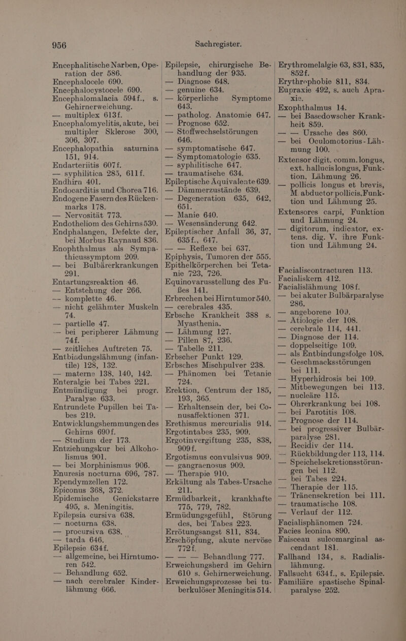 Encephalitische Narben, Ope- ration der 586. Encephalocele 690. Encephalocystocele 690. Encephalomalacia 594f., Gehirnerweichung. — multiplex 613f. Encephalomyelitis, akute, bei multipler Sklerose 300, | 306, 307. Encephalopathia saturnina — 151, 914. | Endarteriitis 6071. — syphilitica 285, 611f. Endhirn 401. Endocarditis und Chorea 716. marks 178. — Nervosität 773. Endotheliom des Gehirns530. Endphalangen, Defekte der, Enophthalmus als Sympa- thicussymptom 209. — bei Bulbärerkrankungen 291. Entartungsreaktion 46. Entstehung der 266. komplette 46. nicht gelähmter Muskeln 74. partielle 47. bei peripherer Lähmung 74f. zeitliches Auftreten 75. Entbiadungslähmung (infan- tile) 128, 132. — materne 138, 140, 142. Enteralgie bei Tabes 221. Entmündigung bei progr. Paralyse 633. bes 219. Entwicklungshemmungen des Gehirns 690£. — Studium der 173. lismus 901. — bei Morphinismus 906. Enuresis nocturna 696, 787. Ependymzellen 172. Epiconus 368, 372. Epidemische 495, s. Meningitis. Epilepsia cursiva 638. — nocturna 638. — procursiva 638. — tarda 646. i Epilepsie 634£. Epilepsie, chirurgische Be- handlung der 935. Diagnose 648. genuine 634. körperliche 643. patholog. Anatomie 647. Prognose 652. Stoffwechselstörungen 646. symptomatische 647. Symptomatologie 635. syphilitische 647. traumatische 634. Epileptische Äquivalente 639. — Dämmerzustände 639. — Degeneration 635, 642, 651. Symptome — Wesensänderung 642. Epileptischer Anfall 36, 2 635f£., 647. — — Reflexe bei 637. Epithelkörperchen bei Teta- nie 723, 726. Equinovarusstellung des Fu- Bes 141. — cerebrales 435. Erbsche Krankheit 388 s. Myasthenia. — Pillen 87, 236. — Tabelle 211. Erbscher Punkt 129. Erbsches Mischpulver 238. 724. | | 1 193, 365. — Erhaltensein der, bei Co- nusaffektionen 371. Erethismus mercurialis 914. Ergotintabes 235, 909. Ergotinvergiftung 235, 838, 9098. Ergotismus Kehle 909. — gangraenosus 909. — Therapie 910. 211. krankhafte 775, 779, 782. ı Ermüdungsgefühl, Störung des, bei Tabes 223. Errötungsangst 811, 834. 772£. ren 542. — Behandlung 652. — nach cerebraler Kinder- lähmung 666. ' Erweichungsherd im Gehirn 610 s. Gehirnerweichung. berkulöser Meningitis 514. | | | Erythromelalgie 63, 831, 835, 852. Erythrophobie 811, 834. Eupraxie 492, s. auch Apra- xie. Exophthalmus 14. — bei Basedowscher Krank- heit 859. — — Ursache des 860. — bei Oculomotorius-Läh- mung 100. Extensor digit. comm.longus, ext. hallucislongus, Funk- tion, Lähmung 26. — pollicis longus et brevis, M. abductor pollicis,Funk- tion und Lähmung 25. Extensores carpi, Funktion und Lähmung 24. — digitorum, indicator, ex- tens. dig. V. ihre Funk- tion und Lähmung 24. Facialiscontracturen 113. Facialiskern 412. Facialislähmung 108f. bei akuter Bulbärparalyse 286. angeborene 109. Ätiologie der 108. cerebrale 114, 441. Diagnose der 114. doppelseitige 109. als Entbindungsfolge 108. Geschmacksstörungen bei 111. Hyperhidrosis bei 109. Mitbewegungen bei 113. — nucleäre 115. Ohrerkrankung bei 108. bei Parotitis 108. Prognose der 114. bei progressiver Bulbär- paralyse 281. Recidiv der 114. Rückbildungder 113, 114. Speichelsekretionsstörun- gen bei 112. bei Tabes 224. Therapie der 115. Tränensekretion bei 111. traumatische 108. Verlauf der 112. Facialisphänomen 724. Facies leonina 890. Faisceau sulcomarginal as- cendant 181. Fallhand 134, lähmung. Fallsucht 634£., s. Epilepai Familiäre spastische Spinal- paralyse 252. s. Radialis-