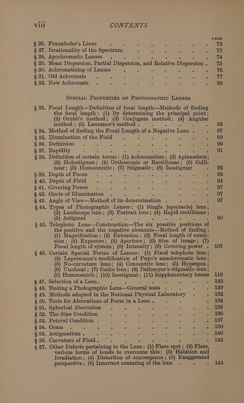 § 89. § 41. § 47. § 48. § 49. § 58. § 54. § 56. aye Fraunhofer’s Lines Irrationality of the Spetrurd Apochromatic Lenses . : Mean Dispersion, Partial Bipcerton: anal Relativs Dispersal Achromatizing of Lenses Old Achromats New Achromats SPECIAL PROPERTIES OF PHOTOGRAPHIC LENSES Focal Length—Definition of focal length—Methods of finding the focal length: (1) By determining the principal point; (2) Grubb’s method; (3) Conjugate method; (4 Angular method ; (5) Laurance’s method . ; Method of finding the Focal Length of a breeative Lene : Illumination of the Field : : P ; Definition Rapidity ‘ : : ; ‘ ; ; Definition of certain terms: (1) Achromatism ; (2) Aplanatism; (8) Holostigmat; (4) Orthoscopic or Rectilinear; (5) Colli- near; (6) Homoceniric ; (7) Stigmatic; (8) Isostigmar Depth of Focus Depth of Field Covering Power Circle of Illumination Angle of View—Method of its Pateanina on Types of Photographic Lenses: (1) Single (spectacle) leanne (2) Landscape lens ; (8) Portrait lens ; ay Rapid rectilinear ; (5) Astigmat : Telephoto Tear A Conaieretiane Tbe Six eins poeiiona at the positive and the negative elements—Method of finding: (1) Magnification ; (2) Extension; (3) Focal length of exten- sion; (4) Exposure; (5) Aperture ; (6) Size of image; (7) Focal length of system; (8) Intensity; (9) Covering power . Certain Special Forms of Lenses: (1) Fixed telephoto lens; (2) Lapersonne’s modification of Puyo’s anachromatic lens ; (8) No-curvature lens; (4) Concentric lens; (5) Hypergon ; (6) Unofocal ; (7) Cooke lens; (8) Dallmeyer’s stigmatic lens ; (9) Homocentric ; (10) Tsostigmar ; (11) oan) lenses Selection of a Lens. ‘ Testing a Photographic ene Geneat bests Methods adopted in the National Physical Laboratory Tests for Aberrations of Form in a Lens . : Spherical Aberration The Sine Condition Petzval Condition . Coma . : : : ; : ‘ : : : : Astigmatism . Curvature of Field. Other Defects pertaining to fe Leni (1) Flare Ree (2) ise various forms of hoods to overcome this; (8) Halation and Irradiation ; (4) Distortion of convergence ; (5) epee perspective; (6) Incorrect centering of the lens ‘ 107 116 125 129 132 134 135 136 137 139 140 142 143