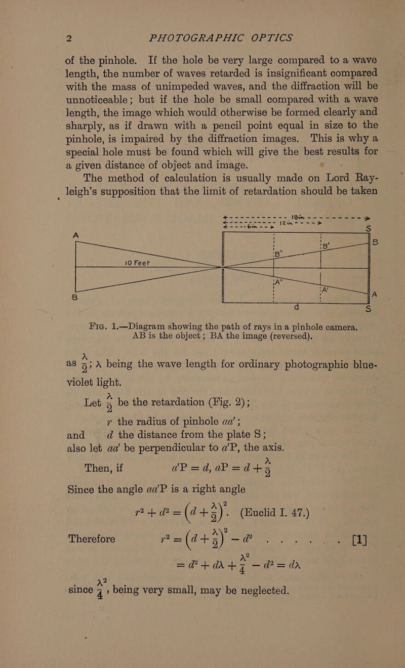 of the pinhole. If the hole be very large compared to a wave length, the number of waves retarded is insignificant compared with the mass of unimpeded waves, and the diffraction will be unnoticeable; but if the hole be small compared with a wave length, the image which would otherwise be formed clearly and sharply, as if drawn with a pencil point equal in size to the pinhole, is impaired by the diffraction images. This is why a special hole must be found which will give the best results for a given distance of object and image. The method of calculation is usually made on my Ray- _ leigh’s supposition that the limit of retardation should be taken Fie. 1.—Diagram showing the path of rays in a pinhole camera. . AB is the object ; BA the image (reversed). a8 5; A being the wave length for ordinary photographie blue- bi light. A ‘ ‘ Let 5 be the retardation (Fig. 2); ry the radius of pinhole aq’ ; and d the distance from the plate 8; also let aa’ be perpendicular to a'P, the axis. Then, if dP =d,aP=ad+5 Since the angle aa'P is a right angle } A\? r? + (P= (4 an 3) . (Huclid I. 47.) i} Therefore ‘bs =(4+5) &lt;r =@+a4&gt; — d*= dr : wis since 7 » being very small, may be neglected.