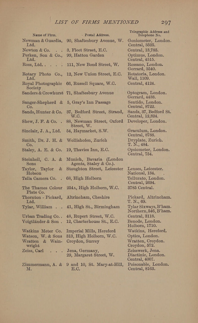 Name of Firm. Newman &amp; Guardia, Ltd. Newton &amp; Co. Perken, Son &amp; Co., Ltd. Ross, Ltd. . Rotary Photo Co., Lid. Royal Photographic Society Sanders &amp; Crowhurst Sanger-Shepherd &amp; Co. Sands, Hunter &amp; Co. Shew, J. F. &amp; Co. Sinclair, J. A., Ltd. Smith, Dr. J. H. &amp; Co Staley, A. E. &amp; Co. Steinheil, C. A. &amp; Sons Taylor, Taylor &amp; Hobson Tella Camera Co. ~The Thames Colour Plate Co. Thornton - Pickard, Ltd. Tylar, William . Urban Trading Co.. Voigtlander &amp; Son . Watkins Meter Co. Watson, W. &amp; Sons Wratten &amp; Wain- wright Zeiss, Carl Zimmermann, A. &amp; - Postal Address. 3, Fleet Street, H.C. 99, Hatton Garden 5, Gray’s Inn Passage Street, W. 54, Haymarket, 5.W. Wollishofen, Zurich 19, Thavies Inn, E.C. 68, High Holborn Altrincham, Cheshire Croydon, Surrey Jena, Germany, Telegraphic Address and Telephone No. Goniometer, London. Central, 3525. Central, 13,785. Optimus, London. Central, 4515. Rossano, London. Gerrard, 3540. Rotatoria, London. Wall, 1109. Central, 4124. Optogram, London, Gerrard, 4438. Sentido, London. Central, 8722. Sands, 37, Bedford St. Central, 12,824. Developer, London. Graculum, London. Central, 8788. Dryplate, Zurich. T. N., 484. Opsiometer, London. Central, 754. Lenses, Leicester. National, 134. Tellurato, London. Central, 2694. 3785 Central. Pickard, Altrincham. Ea. GO: Tylar Sixways, B’ham. Northern, 546, B’ham. Central, 3118. Benode, London. Holborn, 1710. Watkins, Hereford. Optics, London. Wratten, Croydon. Croydon, 572. Zeisswerk, Jena. Diactinic, London. Central, 4007. Poisonable, London. Central, 8163.