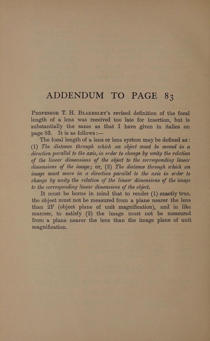 ADDENDUM TO PAGE 83 ProFessor T. H. BuaxesuEy’s revised definition of the focal length of a lens was received too late for insertion, but is substantially the same as that I have given in italics on page 83. It is as follows :— The focal length of a lens or lens system may be defined as: (1) The distance through which an olyect must be moved in a direction parallel to the axis,in order to change by unity the relation of the linear dimensions of the object to the corresponding linear dimensions of the image; or, (2) The distance through which an image must move in a direction parallel to the axis in order to change by unity the relation of the linear dimensions of the image to the corresponding linear dimensions of the object. It must be borne in mind that to render (1) exactly true, the object must not be measured from a plane nearer the lens than 2F (object plane of unit magnification), and in like manner, to satisfy (2) the image must not be measured from a plane nearer the lens than the image plane of unit magnification.