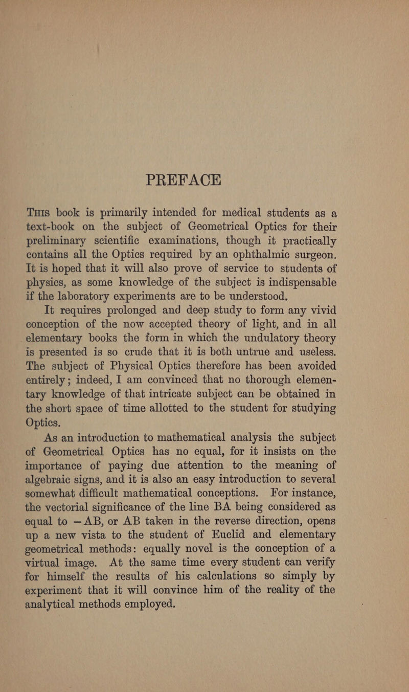 PREFACE Tuis book is primarily intended for medical students as a text-book on the subject of Geometrical Optics for their preliminary scientific examinations, though it practically contains all the Optics required by an ophthalmic surgeon. It is hoped that it will also prove of service to students of physics, as some knowledge of the subject is indispensable if the laboratory experiments are to be understood. It requires prolonged and deep study to form any vivid conception of the now accepted theory of light, and in all elementary books the form in which the undulatory theory is presented is so crude that it is both untrue and useless. The subject of Physical Optics therefore has been avoided entirely ; indeed, I am convinced that no thorough elemen- tary knowledge of that intricate subject can be obtained in the short space of time allotted to the student for studying Optics. As an introduction to mathematical analysis the subject of Geometrical Optics has no equal, for it insists on the importance of paying due attention to the meaning of algebraic signs, and it is also an easy introduction to several somewhat difficult mathematical conceptions. For instance, the vectorial significance of the line BA being considered as equal to — AB, or AB taken in the reverse direction, opens up a new vista to the student of Euclid and elementary geometrical methods: equally novel is the conception of a virtual image. At the same time every student can verify for himself the results of his calculations so simply by experiment that it will convince him of the reality of the analytical methods employed.
